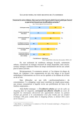– 41 –




          LE GAIN DE TEMPS, UNE VERTU RECONNUE DE L’E-COMMERCE




         Or, non seulement de nombreux ménages bi-actifs, notamment
urbains, connaissent un manque structurel de temps disponible, mais encore,
certains ménages souhaitent libérer du temps normalement dévolu aux achats
pour d’autres activités.
         Réciproquement, l’e-commerce permet, si l’on dispose de plages de
liberté, de s’adonner à des comparaisons de prix très larges et au recueil
méthodique d’informations ou d’avis sur les qualités et les défauts de tel bien
ou de tel site.
         Sans déboucher sur une telle « professionnalisation » du
consommateur, l’« e-shopping » peut aussi constituer un simple passe-temps,
une errance consumériste à laquelle invite une prolifération de liens et de
fenêtres surgissantes…
         Alain Rallet remarque : « À la flânerie urbaine qui sert de cadre au
shopping dans les magasins, correspond une flânerie virtuelle au cours de
laquelle les internautes découvrent des opportunités d'achat. La pulsion
d'achat qui préside à la consommation n'est plus bridée par un artefact
technique. Elle peut, comme dans le shopping urbain, se donner libre cours
sur le réseau » 1.

1
 Alain Rallet, « L’évolution de l’e-commerce à l’ère de l’économie numérique », Prospective et
Entreprise n° 11, février 2010.
 