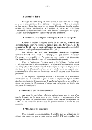 – 42 –




         2. Contrainte de lieu

         Ce type de contrainte peut être assimilé à une contrainte de temps
pour les commerces situés à une distance « raisonnable ». Mais la contrainte
de lieu existe à l’état brut pour les personnes dépendantes, dont le nombre
devrait augmenter sensiblement à l’horizon de 2030, ou concernant
l’acquisition de biens commercialisés à une distance qui exigerait un voyage.
La vente à distance permet de s’émanciper de cette contrainte.

         3. Contrainte économique : facteur prix et coût des transports

        Comme le montre l’enquête supra de la FEVAD, l’attrait des
consommateurs pour l’e-commerce repose, pour une large part, sur la
perspective de faire des « bonnes affaires » ou des économies, possibilité
globalement étayée par les données disponibles (infra).
        Par ailleurs, le coût des transports individuels augmente
tendanciellement avec celui de l’énergie, ce qui devrait renforcer
l’avantage concurrentiel de l’e-commerce par rapport au commerce
physique, du moins dans les zones périurbaines et les campagnes.
         François Copigneaux, Directeur général de ColiPoste, s’estime ainsi
« très confiant dans le développement de l’e-commerce, notamment en raison
des perspectives de renchérissement de l’énergie, susceptible de peser très
lourd sur le prix d’acquisition d’un bien avec déplacement en magasin pour
les particuliers, alors que son impact sur les tarifs postaux serait beaucoup
plus limité.
          « Des enquêtes régionales menées à l’occasion de « rencontres
territoriales de l’e-commerce », que La Poste a organisées depuis octobre
dernier, montrent que les économies de carburant constituent un mobile de
recours au commerce électronique d’autant plus puissant qu’on habite loin
des zones de commerce ».

    B. ASPIRATIONS DES CONSOMMATEURS

         Au terme de profondes évolutions sociologiques pour les uns, d’un
certain dressage par le « marketing » pour d’autres, et probablement d’un
mélange des deux, les consommateurs aspirent à une certaine configuration de
l’offre que le commerce électronique est particulièrement à même de leur
proposer.

         1. Attrait pour les nouveautés

        Pour stimuler la consommation, il semble que les entreprises ne
misent plus autant que par le passé sur une qualité déficiente appelant des
 