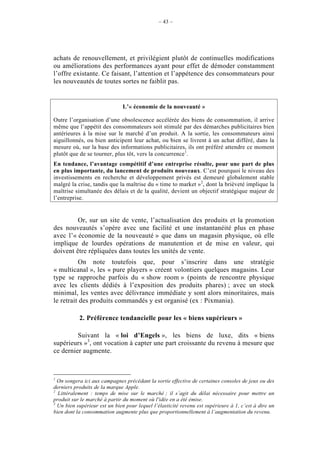 – 43 –




achats de renouvellement, et privilégient plutôt de continuelles modifications
ou améliorations des performances ayant pour effet de démoder constamment
l’offre existante. Ce faisant, l’attention et l’appétence des consommateurs pour
les nouveautés de toutes sortes ne faiblit pas.


                               L’« économie de la nouveauté »

Outre l’organisation d’une obsolescence accélérée des biens de consommation, il arrive
même que l’appétit des consommateurs soit stimulé par des démarches publicitaires bien
antérieures à la mise sur le marché d’un produit. A la sortie, les consommateurs ainsi
aiguillonnés, ou bien anticipent leur achat, ou bien se livrent à un achat différé, dans la
mesure où, sur la base des informations publicitaires, ils ont préféré attendre ce moment
plutôt que de se tourner, plus tôt, vers la concurrence1.
En tendance, l’avantage compétitif d’une entreprise résulte, pour une part de plus
en plus importante, du lancement de produits nouveaux. C’est pourquoi le niveau des
investissements en recherche et développement privés est demeuré globalement stable
malgré la crise, tandis que la maîtrise du « time to market »2, dont la brièveté implique la
maîtrise simultanée des délais et de la qualité, devient un objectif stratégique majeur de
l’entreprise.


         Or, sur un site de vente, l’actualisation des produits et la promotion
des nouveautés s’opère avec une facilité et une instantanéité plus en phase
avec l’« économie de la nouveauté » que dans un magasin physique, où elle
implique de lourdes opérations de manutention et de mise en valeur, qui
doivent être répliquées dans toutes les unités de vente.
          On note toutefois que, pour s’inscrire dans une stratégie
« multicanal », les « pure players » créent volontiers quelques magasins. Leur
type se rapproche parfois du « show room » (points de rencontre physique
avec les clients dédiés à l’exposition des produits phares) ; avec un stock
minimal, les ventes avec délivrance immédiate y sont alors minoritaires, mais
le retrait des produits commandés y est organisé (ex : Pixmania).

           2. Préférence tendancielle pour les « biens supérieurs »

         Suivant la « loi d’Engels », les biens de luxe, dits « biens
supérieurs »3, ont vocation à capter une part croissante du revenu à mesure que
ce dernier augmente.



1
  On songera ici aux campagnes précédant la sortie effective de certaines consoles de jeux ou des
derniers produits de la marque Apple.
2
  Littéralement : temps de mise sur le marché ; il s’agit du délai nécessaire pour mettre un
produit sur le marché à partir du moment où l'idée en a été émise.
3
  Un bien supérieur est un bien pour lequel l’élasticité revenu est supérieure à 1, c’est à dire un
bien dont la consommation augmente plus que proportionnellement à l’augmentation du revenu.
 