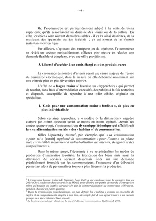 – 44 –




          Or, l’e-commerce est particulièrement adapté à la vente de biens
supérieurs, qu’ils ressortissent au domaine des loisirs ou de la culture. En
effet, ces biens sont souvent dématérialisables - il en va ainsi des livres, de la
musiques, des spectacles ou des logiciels -, ce qui permet de les fournir
instantanément en ligne.
        Par ailleurs, s’agissant des transports ou du tourisme, l’e-commerce
se révèle un vecteur particulièrement efficace pour mettre en relation une
demande flexible et complexe, avec une offre protéiforme.

           3. Liberté d’accéder à un choix élargi et à des produits rares

         La croissance du nombre d’acteurs serait une cause majeure de l’essor
du commerce électronique, dans la mesure où elle débouche notamment sur
une offre de plus en plus diversifiée (supra).
         L’effet de « longue traîne »1 favorise un « hyperchoix » qui permet
de toucher, sans frais d’intermédiation excessifs, des publics à la fois restreints
et dispersés, susceptible de répondre à une offre ciblée, originale ou
spécialisée.

           4. Goût pour une consommation moins « fordiste », de plus en
             plus individualisée

         Selon certaines approches, le « modèle de la distinction » naguère
élaboré par Pierre Bourdieu serait de moins en moins opérant. Depuis les
années quatre-vingt, s’instaurerait une dynamique hédonique qui affaiblirait
la « surdétermination sociale » des « habitus »2 de consommation.
         Gilles Lipovetsky estime3, par exemple, que « la consommation
« pour soi » [aurait] supplanté la consommation « pour l’autre » en phase
avec l’irrésistible mouvement d’individualisation des attentes, des goûts et des
comportements ».
         Dans le même temps, l’économie a vu se généraliser les modes de
production d’inspiration toyotiste. La fabrication des biens mais aussi la
délivrance de services seraient désormais calés sur une demande
préalablement formulée par les consommateurs, l’assurance d’un débouché
permettant alors de personnaliser toujours plus finement la production.


1
  L’expression longue traîne (de l'anglais Long Tail) a été employée pour la première fois en
2004 (Chris Anderson dans un article de Wired) pour décrire une partie du marché d’entreprises
telles qu'Amazon ou Netflix, caractérisée par la commercialisation de nombreuses références,
vendues chacune en petite quantité.
2
  Dans la terminologie bourdieusienne, on peut définir les « habitus » comme un ensemble de
règles et de comportements adoptés à son insu, du simple fait de son appartenance à un certain
groupe ou à une certaine classe sociale.
3
  Le bonheur paradoxal –Essai sur la société d’hyperconsommation, Gallimard, 2006.
 