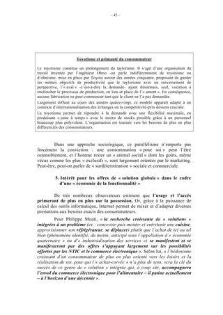 – 45 –




                      Toyotisme et primauté du consommateur

Le toyotisme constitue un prolongement du taylorisme. Il s’agit d’une organisation du
travail inventée par l’ingénieur Ohno -on parle indifféremment de toyotisme ou
d’ohnisme- mise en place par Toyota autour des années cinquante, proposant de garder
les mêmes objectifs de productivité que le taylorisme avec un renversement de
perspective, l’« aval » -c’est-à-dire la demande- ayant désormais, seul, vocation à
enclencher le processus de production, en lieu et place de l’« amont ». En conséquence,
aucune fabrication ne peut commencer tant que le client ne l’a pas demandée.
Largement diffusé au cours des années quatre-vingt, ce modèle apparaît adapté à un
contexte d’internationalisation des échanges où la compétitivité-prix devient cruciale.
Le toyotisme permet de répondre à la demande avec une flexibilité maximale, en
produisant « juste à temps » avec le moins de stocks possible grâce à un personnel
beaucoup plus polyvalent. L’organisation est tournée vers les besoins de plus en plus
différenciés des consommateurs.



         Dans une approche sociologique, ce parallélisme n’emporte pas
forcément la conviction : une consommation « pour soi » peut l’être
ostensiblement, et l’homme rester un « animal social » dont les goûts, même
vécus comme les plus « exclusifs », sont largement orientés par le marketing.
Peut-être, peut-on parler de « surdétermination » sociale et commerciale.

          5. Intérêt pour les offres de « solution globale » dans le cadre
            d’une « économie de la fonctionnalité »

         De très nombreux observateurs estiment que l’usage et l’accès
primeront de plus en plus sur la possession. Or, grâce à la puissance de
calcul des outils informatique, Internet permet de mixer et d’adapter diverses
prestations aux besoins exacts des consommateurs.
         Pour Philippe Moati, « la recherche croissante de « solutions »
intégrées à un problème (ex : concevoir puis monter et entretenir une cuisine,
approvisionner son réfrigérateur, se déplacer) plutôt que l’achat de tel ou tel
bien (phénomène identifié, du moins, anticipé sous l’appellation d’« économie
quaternaire » ou d’« industrialisation des services ») se manifestent et se
manifesteront par des offres s’appuyant largement sur les possibilités
offertes par les NTIC et le commerce électronique ». Selon lui, « l’hédonisme
croissant d’un consommateur de plus en plus orienté vers les loisirs et la
réalisation de soi, pour qui l’« achat-corvée » n’a plus de sens, sera la clé du
succès de ce genre de « solution » intégrée qui, à coup sûr, accompagnera
l’envol du commerce électronique pour l’alimentaire – il patine actuellement
– à l’horizon d’une décennie ».
 