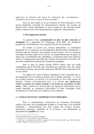 – 47 –




apporteurs de solutions, des pivots de l’éducation des consommateurs –
notamment, par la mise en ligne de fiches-produit ».
         Sous un autre angle, en ce qui concerne les biens physiques, le fait
qu’une proportion croissante de consommateurs anticipe une revente sur
Internet pour évaluer finalement un coût d’usage sur une période donnée
(infra) va dans le sens d’un renforcement de l’approche « fonctionnelle ».

         6. Développement durable

        La question d’une consommation de plus en plus citoyenne et
écologique est à rapprocher de l’émergence d’une RSE1 des entreprises
productrices et distributrices, avec laquelle elle entre en résonnance.
         En évitant le recours aux voitures particulières, la contribution
potentielle de l’e-commerce au développement durable paraît substantielle, à
condition que des distances trop longues lorsqu’un pays, voire un continent,
sont approvisionnés à partir d’un seul site, ne compromettent pas ces gains, de
même que la prolifération des emballages. L’évaluation paraît ainsi délicate,
même si l’augmentation prévisible des volumes doit permettre d’accéder à de
nouvelles organisations minimisant l’empreinte écologique.
         Pour sa part, le cabinet d'étude ESTIA estime, dans une étude
commanditée par la FEVAD, que l’ensemble des livraisons liées aux achats
sur Internet en France auraient fait économiser 900 000 tonnes équivalent CO2
sur une année2.
         Un rapport du Centre d’analyse stratégique3 relève cependant que le
développement de l’e-commerce pourrait être à double tranchant : « L’accès
aux produits durables est facilité et la distribution en flux tendu permet de
diminuer l’impact environnemental mais il en découle une obsolescence
(réelle ou perçue) de certains produits et un besoin de consommer en flux
tendu ». Mais, à moins de s’inscrire dans une logique de décroissance, on ne
saurait reprocher au commerce électronique le bilan écologique d’une
stimulation de l’innovation, de l’industrie et du commerce.


II. ATTRACTIVITÉ DU COMMERCE ÉLECTRONIQUE

         Pour le consommateur, l’attractivité du commerce électronique
résulte d’une part, de la considération du prix et, d’autre part, d’un ensemble
d’éléments - fonctionnement des sites, nature des services associés,
innovations proposées, modalités de la livraison -, qui déterminent sa
perception de la qualité lato sensu.

1
  Responsabilité sociale et environnementale.
2
  E-commerce et environnement, mai 2009, Estia.
3
  « Pour une consommation durable », Rapport de la mission présidée par Mme Elisabeth
LAVILLE, Rapport et documents, janvier 2011.
 