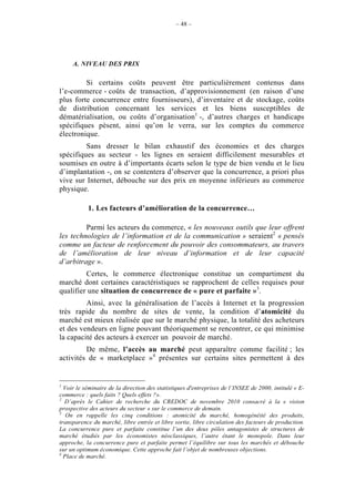 – 48 –




     A. NIVEAU DES PRIX

         Si certains coûts peuvent être particulièrement contenus dans
l’e-commerce - coûts de transaction, d’approvisionnement (en raison d’une
plus forte concurrence entre fournisseurs), d’inventaire et de stockage, coûts
de distribution concernant les services et les biens susceptibles de
dématérialisation, ou coûts d’organisation1 -, d’autres charges et handicaps
spécifiques pèsent, ainsi qu’on le verra, sur les comptes du commerce
électronique.
         Sans dresser le bilan exhaustif des économies et des charges
spécifiques au secteur - les lignes en seraient difficilement mesurables et
soumises en outre à d’importants écarts selon le type de bien vendu et le lieu
d’implantation -, on se contentera d’observer que la concurrence, a priori plus
vive sur Internet, débouche sur des prix en moyenne inférieurs au commerce
physique.

           1. Les facteurs d’amélioration de la concurrence…

         Parmi les acteurs du commerce, « les nouveaux outils que leur offrent
les technologies de l’information et de la communication » seraient2 « pensés
comme un facteur de renforcement du pouvoir des consommateurs, au travers
de l’amélioration de leur niveau d’information et de leur capacité
d’arbitrage ».
         Certes, le commerce électronique constitue un compartiment du
marché dont certaines caractéristiques se rapprochent de celles requises pour
qualifier une situation de concurrence de « pure et parfaite »3.
         Ainsi, avec la généralisation de l’accès à Internet et la progression
très rapide du nombre de sites de vente, la condition d’atomicité du
marché est mieux réalisée que sur le marché physique, la totalité des acheteurs
et des vendeurs en ligne pouvant théoriquement se rencontrer, ce qui minimise
la capacité des acteurs à exercer un pouvoir de marché.
         De même, l’accès au marché peut apparaître comme facilité ; les
activités de « marketplace »4 présentes sur certains sites permettent à des


1
  Voir le séminaire de la direction des statistiques d'entreprises de l’INSEE de 2000, intitulé « E-
commerce : quels faits ? Quels effets ?».
2
  D’après le Cahier de recherche du CREDOC de novembre 2010 consacré à la « vision
prospective des acteurs du secteur » sur le commerce de demain.
3
   On en rappelle les cinq conditions : atomicité du marché, homogénéité des produits,
transparence du marché, libre entrée et libre sortie, libre circulation des facteurs de production.
La concurrence pure et parfaite constitue l’un des deux pôles antagonistes de structures de
marché étudiés par les économistes néoclassiques, l’autre étant le monopole. Dans leur
approche, la concurrence pure et parfaite permet l’équilibre sur tous les marchés et débouche
sur un optimum économique. Cette approche fait l’objet de nombreuses objections.
4
  Place de marché.
 
