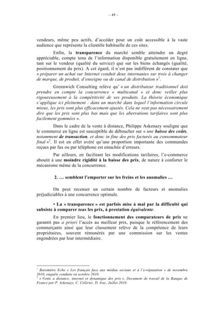– 49 –




vendeurs, même peu actifs, d’accéder pour un coût accessible à la vaste
audience que représente la clientèle habituelle de ces sites.
         Enfin, la transparence du marché semble atteindre un degré
appréciable, compte tenu de l’information disponible gratuitement en ligne,
tant sur le vendeur (qualité du service) que sur les biens échangés (qualité,
positionnement du prix). A cet égard, il n’est pas indifférent de constater que
« préparer un achat sur Internet conduit deux internautes sur trois à changer
de marque, de produit, d’enseigne ou de canal de distribution »1.
         Grennwich Consulting relève qu’ « un distributeur traditionnel doit
prendre en compte la concurrence « multicanal » et donc veiller plus
rigoureusement à la compétitivité de ses produits. La théorie économique
s’applique ici pleinement : dans un marché dans lequel l’information circule
mieux, les prix sont plus efficacement ajustés. Cela ne veut pas nécessairement
dire que les prix sont plus bas mais que les aberrations tarifaires sont plus
facilement gommées ».
          Dans le cadre de la vente à distance, Philippe Askenazy souligne que
le commerce en ligne est susceptible de déboucher sur « une baisse des coûts,
notamment de transaction, et donc in fine des prix facturés au consommateur
final »2. Il est en effet avéré qu’une proportion importante des commandes
reçues par fax ou par téléphone est entachée d’erreurs.
         Par ailleurs, en facilitant les modifications tarifaires, l’e-commerce
aboutit à une moindre rigidité à la baisse des prix, de nature à conforter le
mécanisme même de la concurrence.

          2. … semblent l’emporter sur les freins et les anomalies …

         On peut recenser un certain nombre de facteurs et anomalies
préjudiciables à une concurrence optimale.

         • La « transparence » est parfois mise à mal par la difficulté qui
subsiste à comparer tous les prix, à prestation équivalente.
         En premier lieu, le fonctionnement des comparateurs de prix ne
garantit pas a priori l’accès au meilleur prix, puisque le référencement des
commerçants ainsi que leur classement relève de la compétence de leurs
propriétaires, souvent rémunérés par une commission sur les ventes
engendrées par leur intermédiaire.




1
  Baromètre Echo « Les français face aux médias sociaux et à l’e-réputation » de novembre
2010, enquête conduite en octobre 2010.
2
  « Vente a distance, internet et dynamique des prix », Document de travail de la Banque de
France par P. Askenazy, C. Célérier, D. Irac, Juillet 2010.
 