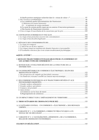 –5–




      b) Quelle position stratégique rechercher dans le « réseau de valeur » ? ................................. 97
   3. Des ressources problématiques ............................................................................................... 99
      a) Les conditions parfois discriminatoires des fournisseurs..................................................... 99
        (1) Réticences de certains fournisseurs… .................................................................................. 99
        (2) … et suprématie de certains marchands ................................................................................100
      b) La rareté de certains profils requis par un contexte d’innovation permanent.......................101
      c) Des besoins de financement récurrents ...............................................................................102
   4. Crise et risque d’exacerbation de la concurrence par les prix ................................................103

B. CONTRAINTES JURIDIQUES ET FISCALES .........................................................................104
   1. Le risque d’une protection excessive des consommateurs........................................................104
   2. Le risque d’une fiscalité fragilisante .......................................................................................107

C. DÉFIANCE DES CONSOMMMATEURS .................................................................................110
   1. Le risque de tromperie ............................................................................................................110
   2. L’aléa d’un cas de force majeure ............................................................................................111
   3. Les risques tenant au traitement des données bancaires et personnelles .................................111
   4. D’éventuelles réticences face à un certain envahissement psychologique ...............................113

   QUEL AVENIR ?.......................................................................................................................119

I. QUELLES TRAJECTOIRES ENVISAGEABLES POUR L’E-COMMERCE ET
    LES AUTRES TYPES DE COMMERCES ?..........................................................................119

A. RETOUR SUR L’EVOLUTION RÉCENTE DE LA STRUCTURE DE LA
   DISTRIBUTION........................................................................................................................119

B. UN ESSOR PRÉVISIBLE DU COMMERCE ÉLECTRONIQUE, SELON DES
    MODALITÉS OUVERTES .......................................................................................................122
   1. Des perspectives de conquête qui font plutôt consensus ..........................................................122
   2. Un chemin de croissance sensible au contexte macroéconomique...........................................123

C. DES COMMERCES PHYSIQUES AUX TRAJECTOIRES DÉVIÉES ET AUX
    PHYSIONOMIES MODIFIÉES.................................................................................................124
   1. Grandes surfaces alimentaires ................................................................................................125
   2. Grandes surfaces spécialisées .................................................................................................128
   3. Commerce de proximité ..........................................................................................................129
   4. Autres formes ..........................................................................................................................130
      a) Commerces sur les lieux de transit......................................................................................130
      b) Regroupements de commerces............................................................................................131

D. UN IMPACT DIRECT SUR L’AMÉNAGEMENT DU TERRITOIRE.......................................132

II. TROIS SCÉNARIOS DE CROISSANCE POUR 2022 ...........................................................135

A. LE SCÉNARIO CENTRAL : UN COMMERCE « ÉLECTRONISÉ », DES MENAGES
   LIBÉRÉS ...................................................................................................................................135

B. VARIANTE N° 1 : L’E-COMMERCE, CORRECTIF PRO-CYCLIQUE A UN
   NIVEAU DE VIE DÉCLINANT ...............................................................................................139

C. VARIANTE N° 2 : L’ACCÉLÉRATION « HÉDONISTE » DE L’E-COMMERCE,
   RELAIS DE CROISSANCE ÉCONOMIQUE............................................................................141

EXAMEN EN DÉLÉGATION......................................................................................................143
 