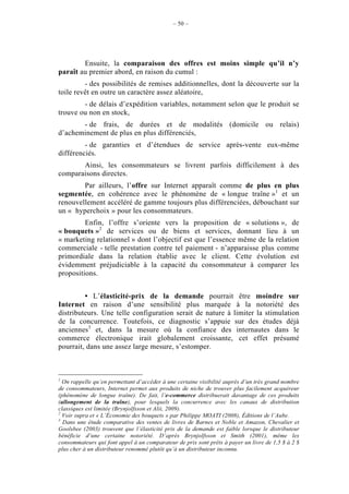 – 50 –




        Ensuite, la comparaison des offres est moins simple qu’il n’y
paraît au premier abord, en raison du cumul :
         - des possibilités de remises additionnelles, dont la découverte sur la
toile revêt en outre un caractère assez aléatoire,
        - de délais d’expédition variables, notamment selon que le produit se
trouve ou non en stock,
       - de frais, de durées et de modalités (domicile ou relais)
d’acheminement de plus en plus différenciés,
         - de garanties et d’étendues de service après-vente eux-même
différenciés.
       Ainsi, les consommateurs se livrent parfois difficilement à des
comparaisons directes.
        Par ailleurs, l’offre sur Internet apparaît comme de plus en plus
segmentée, en cohérence avec le phénomène de « longue traîne »1 et un
renouvellement accéléré de gamme toujours plus différenciées, débouchant sur
un « hyperchoix » pour les consommateurs.
         Enfin, l’offre s’oriente vers la proposition de « solutions », de
« bouquets »2 de services ou de biens et services, donnant lieu à un
« marketing relationnel » dont l’objectif est que l’essence même de la relation
commerciale - telle prestation contre tel paiement - n’apparaisse plus comme
primordiale dans la relation établie avec le client. Cette évolution est
évidemment préjudiciable à la capacité du consommateur à comparer les
propositions.


         • L’élasticité-prix de la demande pourrait être moindre sur
Internet en raison d’une sensibilité plus marquée à la notoriété des
distributeurs. Une telle configuration serait de nature à limiter la stimulation
de la concurrence. Toutefois, ce diagnostic s’appuie sur des études déjà
anciennes3 et, dans la mesure où la confiance des internautes dans le
commerce électronique irait globalement croissante, cet effet présumé
pourrait, dans une assez large mesure, s’estomper.



1
  On rappelle qu’en permettant d’accéder à une certaine visibilité auprès d’un très grand nombre
de consommateurs, Internet permet aux produits de niche de trouver plus facilement acquéreur
(phénomène de longue traîne). De fait, l’e-commerce distribuerait davantage de ces produits
(allongement de la traîne), pour lesquels la concurrence avec les canaux de distribution
classiques est limitée (Brynjolfsson et Alii, 2009).
2
  Voir supra et « L’Économie des bouquets » par Philippe MOATI (2008), Éditions de l’Aube.
3
  Dans une étude comparative des ventes de livres de Barnes et Noble et Amazon, Chevalier et
Goolsbee (2003) trouvent que l’élasticité prix de la demande est faible lorsque le distributeur
bénéficie d’une certaine notoriété. D’après Brynjolfsson et Smith (2001), même les
consommateurs qui font appel à un comparateur de prix sont prêts à payer un livre de 1,5 $ à 2 $
plus cher à un distributeur renommé plutôt qu’à un distributeur inconnu.
 