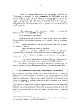 – 51 –




          • D’aucuns1 émettent l’hypothèse qu’« une meilleure diffusion de
l’information permettrait (…) une coordination des industriels, avec un
possible alignement des prix à la hausse (par exemple dans le secteur du
transport aérien) ». De façon générale, l’instantanéité de la connaissance des
tarifs pratiqués par les concurrents peut favoriser des stratégies
d’alignement dont rien ne permettrait alors de garantir qu’elles s’effectuent sur
le prix le plus bas.


        • La concurrence entre commerce physique et commerce
électronique traduit un équilibre complexe.
          Ainsi, le commerce électronique :
        - parfois reporte sur le client la charge d’une partie du processus
d’intermédiation normalement assumée par le vendeur dans le commerce
physique :
              - pas de signalisation, d’accueil et de « mise en scène » physique
des produits ou services ;
              - pas de personnels dédiés au paiement ;
        - parfois, à l’inverse, endosse une partie du processus
d’intermédiation assumée par le consommateur dans le commerce physique :
              - en cas d’achats multiples, le commerçant doit composer
lui-même le « panier » ;
              - en cas de livraison à domicile, l’expédition et l’acheminement
pèsent aussi sur les commerçants, même s’ils donnent lieu à facturation.
          Par delà ces avantages et handicaps « structurels », on notera que les
sites de commerce en ligne échappent à la taxe sur les surfaces commerciales.

      La taxe sur les surfaces commerciales : la question de la neutralité fiscale

« Si le commerce électronique présente peu de disparités fiscales avec le commerce
traditionnel, il est une particularité à souligner : les sites de commerce en ligne
échappent à la taxe sur les surfaces commerciales (TaSCom), applicable aux surfaces de
vente au détail supérieures à 400 m2 dont le chiffre d’affaires hors taxes est supérieur ou
égal à 460 000 euros. Le rendement annuel de la TaSCom est évalué à 595 millions
d’euros pour 2009 et 2010.
Dans la mesure où commerce électronique et commerce traditionnel revêtent des réalités
différentes, il ne semble pas anormal que chaque type de commerce possède des
avantages et inconvénients propres. Mais en vertu du principe de neutralité fiscale, ne
serait-il pas inenvisageable de créer une assiette spécifique pour le commerce
électronique ?



1
 Voir « Vente a distance, internet et dynamique des prix » ». Document de travail de la Banque
de France par P. Askenazy, C. Célérier, D. Irac, Juillet 2010.
 
