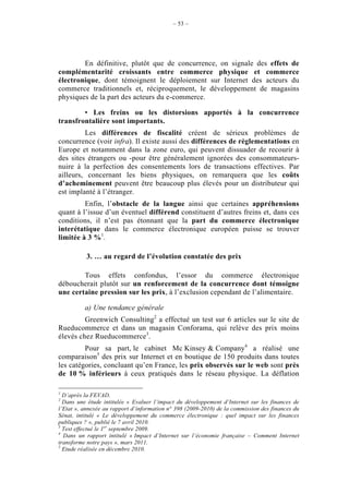 – 53 –




        En définitive, plutôt que de concurrence, on signale des effets de
complémentarité croissants entre commerce physique et commerce
électronique, dont témoignent le déploiement sur Internet des acteurs du
commerce traditionnels et, réciproquement, le développement de magasins
physiques de la part des acteurs du e-commerce.

        • Les freins ou les distorsions apportés à la concurrence
transfrontalière sont importants.
         Les différences de fiscalité créent de sérieux problèmes de
concurrence (voir infra). Il existe aussi des différences de règlementations en
Europe et notamment dans la zone euro, qui peuvent dissuader de recourir à
des sites étrangers ou -pour être généralement ignorées des consommateurs-
nuire à la perfection des consentements lors de transactions effectives. Par
ailleurs, concernant les biens physiques, on remarquera que les coûts
d’acheminement peuvent être beaucoup plus élevés pour un distributeur qui
est implanté à l’étranger.
         Enfin, l’obstacle de la langue ainsi que certaines appréhensions
quant à l’issue d’un éventuel différend constituent d’autres freins et, dans ces
conditions, il n’est pas étonnant que la part du commerce électronique
interétatique dans le commerce électronique européen puisse se trouver
limitée à 3 %1.

           3. … au regard de l’évolution constatée des prix

        Tous effets confondus, l’essor du commerce électronique
déboucherait plutôt sur un renforcement de la concurrence dont témoigne
une certaine pression sur les prix, à l’exclusion cependant de l’alimentaire.

          a) Une tendance générale
         Greenwich Consulting2 a effectué un test sur 6 articles sur le site de
Rueducommerce et dans un magasin Conforama, qui relève des prix moins
élevés chez Rueducommerce3.
         Pour sa part, le cabinet Mc Kinsey & Company4 a réalisé une
comparaison5 des prix sur Internet et en boutique de 150 produits dans toutes
les catégories, concluant qu’en France, les prix observés sur le web sont près
de 10 % inférieurs à ceux pratiqués dans le réseau physique. La déflation

1
  D’après la FEVAD.
2
  Dans une étude intitulée « Evaluer l’impact du développement d’Internet sur les finances de
l’Etat », annexée au rapport d’information n° 398 (2009-2010) de la commission des finances du
Sénat, intitulé « Le développement du commerce électronique : quel impact sur les finances
publiques ? », publié le 7 avril 2010.
3
  Test effectué le 1er septembre 2009.
4
  Dans un rapport intitulé « Impact d’Internet sur l’économie française – Comment Internet
transforme notre pays », mars 2011.
5
  Etude réalisée en décembre 2010.
 