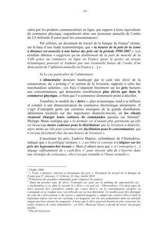 – 54 –




subie par les produits commercialisés en ligne, par rapport à leurs équivalents
du commerce physique, engendrerait alors une économie annuelle de l’ordre
de 2,5 milliards d’euros pour les consommateurs1.
         Par ailleurs, un document de travail de la banque de France2 estime,
sur la base d’une étude économétrique, que « la hausse de la part de la vente
à distance est associée à une baisse des prix sur la période 1990-2007 ». Les
résultats obtenus « suggèrent qu’un doublement de la part de marché de la
VAD grâce au commerce en ligne en France (pour le porter au niveau
britannique) pourrait se traduire par une éventuelle baisse de l’ordre d’un
demi-point de l’inflation annuelle en France (…) ».

          b) Le cas particulier de l’alimentaire
        L’alimentaire demeure handicapé par le coût très élevé de la
conservation, du « picking »3 et surtout de la livraison, rapporté à celui des
marchandises achetées ; ces frais s’imputent forcément sur les prix facturés
aux consommateurs, qui demeurent sensiblement plus élevés que dans le
commerce physique, si bien que l’e-commerce alimentaire peine à décoller.
         Toutefois, le modèle du « drive », plus économique, tend à se diffuser
et conduit à une démocratisation du commerce électronique alimentaire. Il
s’agit d’entrepôts gérés par certaines enseignes de la grande distribution,
idéalement localisés sur des trajectoires domicile-travail, où les clients
viennent charger leurs voitures de commandes passées sur Internet4.
Philippe Moati souligne que « la formule est d’autant plus pertinente qu’elle
est beaucoup moins coûteuse pour le distributeur que la livraison à domicile,
alors même qu’elle peut constituer une facilitation pour le consommateur, qui
n’est pas forcément chez lui aux heures de livraison ».
         Concernant les prix, Ludovic Duprez, cofondateur de Chronodrive,
indique que « la politique tarifaire (...) est libre et consiste à s’aligner sur les
prix des hypermarchés locaux ». Mais il admet aussi que « si l’entreprise (…)
dégage suffisamment de « cash-flow »5 pour investir afin de s’inscrire dans
une stratégie de croissance, elle n’est pas rentable à l’heure actuelle ».



1
  Chiffre 2009.
2
  « Vente a distance, internet et dynamique des prix », Document de travail de la Banque de
France par P. Askenazy, C. Célérier, D. Irac, Juillet 2010.
3
  Préhension des produits commandés pour composer les paniers.
4
  Dans un premier type de drive, l’entrepôt est situé sur le parking du supermarché (ex :
« Auchandrive ») et, dans le second, le « drive » est seul (ex : Chronodrive). Ces deux types de
drive peuvent être considérés comme des « pure drive », où le consommateur récupère sa
commande en se rendant avec son véhicule sur un lieu déterminé. Ce modèle peut être distingué
de celui du « drive-piéton », dit encore « emporté-magasin », adapté aux centres villes et dont la
logistique repose soit sur un « picking » en magasin, soit sur une préparation dans un entrepôt
unique qui livre ensuite les magasins. A noter que le drive pourrait bientôt ne plus concerner les
seules surfaces de vente alimentaires : en 2011, Monceau Fleurs a décidé de tester son propre
modèle.
5
  Flux de trésorerie.
 