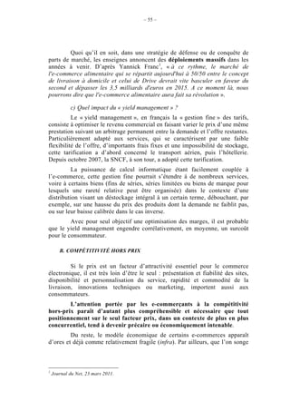 – 55 –




         Quoi qu’il en soit, dans une stratégie de défense ou de conquête de
parts de marché, les enseignes annoncent des déploiements massifs dans les
années à venir. D’après Yannick Franc1, « à ce rythme, le marché de
l'e-commerce alimentaire qui se répartit aujourd'hui à 50/50 entre le concept
de livraison à domicile et celui de Drive devrait vite basculer en faveur du
second et dépasser les 3,5 milliards d'euros en 2015. A ce moment là, nous
pourrons dire que l'e-commerce alimentaire aura fait sa révolution ».

            c) Quel impact du « yield management » ?
          Le « yield management », en français la « gestion fine » des tarifs,
consiste à optimiser le revenu commercial en faisant varier le prix d’une même
prestation suivant un arbitrage permanent entre la demande et l’offre restantes.
Particulièrement adapté aux services, qui se caractérisent par une faible
flexibilité de l’offre, d’importants frais fixes et une impossibilité de stockage,
cette tarification a d’abord concerné le transport aérien, puis l’hôtellerie.
Depuis octobre 2007, la SNCF, à son tour, a adopté cette tarification.
          La puissance de calcul informatique étant facilement couplée à
l’e-commerce, cette gestion fine pourrait s’étendre à de nombreux services,
voire à certains biens (fins de séries, séries limitées ou biens de marque pour
lesquels une rareté relative peut être organisée) dans le contexte d’une
distribution visant un déstockage intégral à un certain terme, débouchant, par
exemple, sur une hausse du prix des produits dont la demande ne faiblit pas,
ou sur leur baisse calibrée dans le cas inverse.
         Avec pour seul objectif une optimisation des marges, il est probable
que le yield management engendre corrélativement, en moyenne, un surcoût
pour le consommateur.

       B. COMPÉTITIVITÉ HORS PRIX

         Si le prix est un facteur d’attractivité essentiel pour le commerce
électronique, il est très loin d’être le seul : présentation et fiabilité des sites,
disponibilité et personnalisation du service, rapidité et commodité de la
livraison, innovations techniques ou marketing, importent aussi aux
consommateurs.
        L’attention portée par les e-commerçants à la compétitivité
hors-prix paraît d’autant plus compréhensible et nécessaire que tout
positionnement sur le seul facteur prix, dans un contexte de plus en plus
concurrentiel, tend à devenir précaire ou économiquement intenable.
         Du reste, le modèle économique de certains e-commerces apparaît
d’ores et déjà comme relativement fragile (infra). Par ailleurs, que l’on songe



1
    Journal du Net, 23 mars 2011.
 