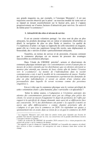 – 56 –




aux grands magasins ou, par exemple, à l’enseigne Monoprix1, il est une
trajectoire souvent observée par le passé : un nouveau modèle de vente nait et
se répand en misant essentiellement sur le facteur prix, puis il s’appuie
progressivement sur d’autres facteurs d’attractivité pour survivre. En sera-t-il
de même pour l’e-commerce ?

          1. Attractivité des sites et niveau de service

         Il est un constat volontiers partagé : les sites sont de plus en plus
attrayants, les produits davantage mis en valeur et néanmoins observables en
détail, la navigation de plus en plus fluide et intuitive. La qualité de
l’« expérience d’achat » en ligne se rapproche de celle rencontrée en magasin,
quant elle ne s’avère pas supérieure lorsqu’elle recrée, sans déplacement ni
bousculade, des « univers d’achat » particulièrement attrayants.
         Toutefois, en termes de service et de proximité, d’aucuns estiment
que le commerce physique est en mesure de procurer des avantages
inaccessibles au commerce physique.
         Dans l’étude du CREDOC précitée2, acteurs et observateurs du
commerce physique estiment que « les consommateurs seront d’autant plus en
mesure de se faire entendre par les distributeurs que ces derniers devraient se
montrer plus attentifs aux attentes de leurs clients afin de limiter l’évasion
vers le e-commerce3. La montée de l’individualisme dans la société
contemporaine a mis à mal le modèle de la consommation de masse. Nombre
de répondants anticipent que les consommateurs exprimeront des demandes de
plus en plus individualisées et seront en attente d’une relation plus
personnalisée dans laquelle ils seront reconnus comme des personnes
singulières ».
         Est-ce à dire que le commerce physique sera le vecteur privilégié de
cette « orientation client », plus humaine, plus « servicielle » et spécialisée ?
          Selon la même source, « l’adaptation à l’évolution anticipée des
attentes des consommateurs passerait aussi par un ciblage plus précis des
clients. Ce serait un moyen d’augmenter le degré de pertinence de l’offre par
rapport à la spécificité de chaque demande, mais aussi de se différencier face
aux concurrents. 54 % des distributeurs ont pointé « la capacité à mettre en
œuvre une offre différenciatrice » comme chantier prioritaire afin de
s’adapter à ce que sera le commerce en 2020. Un répondant sur quatre a
spontanément mis en avant, dans sa vision de ce en quoi le commerce de 2020
1
  Les magasins Monoprix sont créés dans les années trente pour répondre aux besoins de
produits bon marché engendré par la crise. La concurrence de la grande distribution incitera
l’enseigne à monter en gamme.
2
  Cahier de recherche du CREDOC de novembre 2010 consacré à la « vision prospective des
acteurs du secteur » sur le commerce de demain.
3
  On rappelle ici que le champ de l’enquête du CREDOC est l’ensemble du commerce de détail,
hors services et hors e-commerce, les entreprises de vente à distance étant donc exclues du
champ.
 