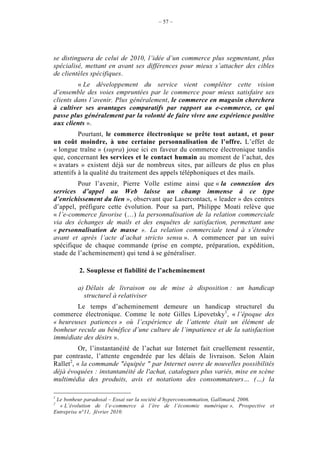 – 57 –




se distinguera de celui de 2010, l’idée d’un commerce plus segmentant, plus
spécialisé, mettant en avant ses différences pour mieux s’attacher des cibles
de clientèles spécifiques.
         « Le développement du service vient compléter cette vision
d’ensemble des voies empruntées par le commerce pour mieux satisfaire ses
clients dans l’avenir. Plus généralement, le commerce en magasin cherchera
à cultiver ses avantages comparatifs par rapport au e-commerce, ce qui
passe plus généralement par la volonté de faire vivre une expérience positive
aux clients ».
          Pourtant, le commerce électronique se prête tout autant, et pour
un coût moindre, à une certaine personnalisation de l’offre. L’effet de
« longue traîne » (supra) joue ici en faveur du commerce électronique tandis
que, concernant les services et le contact humain au moment de l’achat, des
« avatars » existent déjà sur de nombreux sites, par ailleurs de plus en plus
attentifs à la qualité du traitement des appels téléphoniques et des mails.
         Pour l’avenir, Pierre Volle estime ainsi que « la connexion des
services d’appel au Web laisse un champ immense à ce type
d’enrichissement du lien », observant que Lasercontact, « leader » des centres
d’appel, préfigure cette évolution. Pour sa part, Philippe Moati relève que
« l’e-commerce favorise (…) la personnalisation de la relation commerciale
via des échanges de mails et des enquêtes de satisfaction, permettant une
« personnalisation de masse ». La relation commerciale tend à s’étendre
avant et après l’acte d’achat stricto sensu ». A commencer par un suivi
spécifique de chaque commande (prise en compte, préparation, expédition,
stade de l’acheminement) qui tend à se généraliser.

         2. Souplesse et fiabilité de l’acheminement

         a) Délais de livraison ou de mise à disposition : un handicap
           structurel à relativiser
        Le temps d’acheminement demeure un handicap structurel du
commerce électronique. Comme le note Gilles Lipovetsky1, « l’époque des
« heureuses patiences » où l’expérience de l’attente était un élément de
bonheur recule au bénéfice d’une culture de l’impatience et de la satisfaction
immédiate des désirs ».
          Or, l’instantanéité de l’achat sur Internet fait cruellement ressentir,
par contraste, l’attente engendrée par les délais de livraison. Selon Alain
Rallet2, « la commande "équipée " par Internet ouvre de nouvelles possibilités
déjà évoquées : instantanéité de l'achat, catalogues plus variés, mise en scène
multimédia des produits, avis et notations des consommateurs… (…) la

1
 Le bonheur paradoxal – Essai sur la société d’hyperconsommation, Gallimard, 2006.
2
  « L’évolution de l’e-commerce à l’ère de l’économie numérique », Prospective et
Entreprise n°11, février 2010.
 