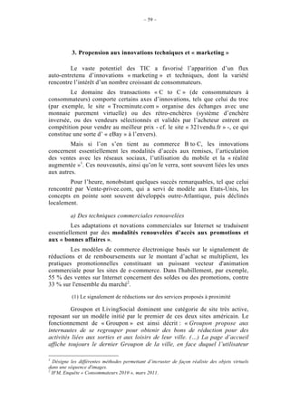 – 59 –




           3. Propension aux innovations techniques et « marketing »

         Le vaste potentiel des TIC a favorisé l’apparition d’un flux
auto-entretenu d’innovations « marketing » et techniques, dont la variété
rencontre l’intérêt d’un nombre croissant de consommateurs.
         Le domaine des transactions « C to C » (de consommateurs à
consommateurs) comporte certains axes d’innovations, tels que celui du troc
(par exemple, le site « Trocminute.com » organise des échanges avec une
monnaie purement virtuelle) ou des rétro-enchères (système d’enchère
inversée, ou des vendeurs sélectionnés et validés par l’acheteur entrent en
compétition pour vendre au meilleur prix - cf. le site « 321vendu.fr » -, ce qui
constitue une sorte d’ « eBay » à l’envers).
         Mais si l’on s’en tient au commerce B to C, les innovations
concernent essentiellement les modalités d’accès aux remises, l’articulation
des ventes avec les réseaux sociaux, l’utilisation du mobile et la « réalité
augmentée »1. Ces nouveautés, ainsi qu’on le verra, sont souvent liées les unes
aux autres.
        Pour l’heure, nonobstant quelques succès remarquables, tel que celui
rencontré par Vente-privee.com, qui a servi de modèle aux Etats-Unis, les
concepts en pointe sont souvent développés outre-Atlantique, puis déclinés
localement.

          a) Des techniques commerciales renouvelées
         Les adaptations et novations commerciales sur Internet se traduisent
essentiellement par des modalités renouvelées d’accès aux promotions et
aux « bonnes affaires ».
         Les modèles de commerce électronique basés sur le signalement de
réductions et de remboursements sur le montant d’achat se multiplient, les
pratiques promotionnelles constituant un puissant vecteur d'animation
commerciale pour les sites de e-commerce. Dans l'habillement, par exemple,
55 % des ventes sur Internet concernent des soldes ou des promotions, contre
33 % sur l'ensemble du marché2.

           (1) Le signalement de réductions sur des services proposés à proximité

         Groupon et LivingSocial dominent une catégorie de site très active,
reposant sur un modèle initié par le premier de ces deux sites américain. Le
fonctionnement de « Groupon » est ainsi décrit : « Groupon propose aux
internautes de se regrouper pour obtenir des bons de réduction pour des
activités liées aux sorties et aux loisirs de leur ville. (…) La page d’accueil
affiche toujours le dernier Groupon de la ville, en face duquel l’utilisateur

1
  Désigne les différentes méthodes permettant d’incruster de façon réaliste des objets virtuels
dans une séquence d'images.
2
  IFM, Enquête « Consommateurs 2010 », mars 2011.
 