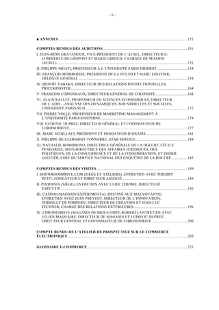 –6–




   ANNEXES ..................................................................................................................................151

COMPTES RENDUS DES AUDITIONS .....................................................................................151
I. JEAN-RÉMI GRATADOUR, VICE-PRÉSIDENT DE L’ACSEL, DIRECTEUR E-
    COMMERCE DE GÉOPOST ET MARIE GIROUD, CHARGÉE DE MISSION
    (ACSEL)....................................................................................................................................151
II. PHILIPPE MOATI, PROFESSEUR À L’UNIVERSITÉ PARIS DIDEROT ...............................154
III. FRANÇOIS MOMBOISSE, PRÉSIDENT DE LA FEVAD ET MARC LOLIVIER,
    DÉLÉGUÉ GÉNÉRAL ..............................................................................................................158
IV. BENOÎT TABAKA, DIRECTEUR DES RELATIONS INSTITUTIONNELLES,
   PRICEMINISTER......................................................................................................................164
V. FRANÇOIS COPIGNEAUX, DIRECTEUR GÉNÉRAL DE COLIPOSTE ................................168
VI. ALAIN RALLET, PROFESSEUR DE SCIENCES ÉCONOMIQUES, DIRECTEUR
   DE L’ADIS – ANALYSE DES DYNAMIQUES INDUSTRIELLES ET SOCIALES,
   UNIVERSITÉ PARIS-SUD .......................................................................................................172
VII. PIERRE VOLLE, PROFESSEUR DE MARKETING MANAGEMENT À
   L’UNIVERSITÉ PARIS-DAUPHINE........................................................................................174
VIII. LUDOVIC DUPREZ, DIRECTEUR GÉNÉRAL ET COFONDATEUR DE
   CHRONODRIVE.......................................................................................................................177
IX. MARC SCHILLACI, PRÉSIDENT ET FONDATEUR D’OXATIS ..........................................181
X. PHILIPPE DE CLERMONT-TONNERRE, STAR SERVICE ....................................................184
XI. NATHALIE HOMOBONO, DIRECTRICE GÉNÉRALE DE LA DGCCRF, CÉCILE
   PENDARIES, SOUS-DIRECTRICE DES AFFAIRES JURIDIQUES, DES
   POLITIQUES, DE LA CONCURRENCE ET DE LA CONSOMMATION, ET DIDIER
   GAUTIER, CHEF DU SERVICE NATIONAL DES ENQUÊTES DE LA DGCCRF ................185

COMPTES RENDUS DES VISITES............................................................................................189
I. SHOWROOMPRIVE.COM (SIÈGE ET ATELIERS), ENTRETIEN AVEC THIERRY
    PETIT, FONDATEUR ET DIRECTEUR ASSOCIÉ ..................................................................189
II. PIXMANIA (SIÈGE), ENTRETIEN AVEC ULRIC JEROME, DIRECTEUR
    EXÉCUTIF ................................................................................................................................192
III. CASINO (MAGASIN EXPÉRIMENTAL DESTINÉ AUX MALVOYANTS)
    ENTRETIEN AVEC JEAN PREVOST, DIRECTEUR DE L’INNOVATION,
    THIBAULT DE POMPERY, DIRECTEUR DE CRÉATION ET JEAN-LUC
    FECHNER, CHARGÉ DES RELATIONS EXTÉRIEURES ......................................................196
IV. CHRONODRIVE (MAGASIN DE BRIE-COMTE-ROBERT), ENTRETIEN AVEC
   JULIEN MAQUAIRE, DIRECTEUR DE MAGASIN ET LUDOVIC DUPREZ,
   DIRECTEUR GÉNÉRAL ET COFONDATEUR DE CHRONODRIVE ....................................200

COMPTE RENDU DE L’ATELIER DE PROSPECTIVE SUR LE COMMERCE
ÉLECTRONIQUE.........................................................................................................................203

GLOSSAIRE E-COMMERCE .....................................................................................................221
 