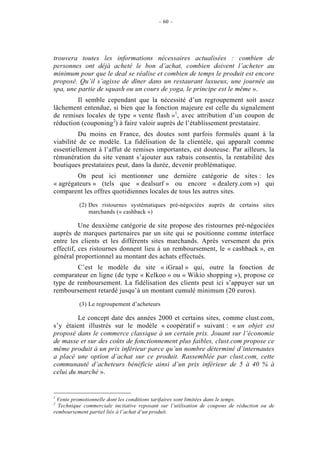 – 60 –




trouvera toutes les informations nécessaires actualisées : combien de
personnes ont déjà acheté le bon d’achat, combien doivent l’acheter au
minimum pour que le deal se réalise et combien de temps le produit est encore
proposé. Qu’il s’agisse de dîner dans un restaurant luxueux, une journée au
spa, une partie de squash ou un cours de yoga, le principe est le même ».
        Il semble cependant que la nécessité d’un regroupement soit assez
lâchement entendue, si bien que la fonction majeure est celle du signalement
de remises locales de type « vente flash »1, avec attribution d’un coupon de
réduction (couponing2) à faire valoir auprès de l’établissement prestataire.
         Du moins en France, des doutes sont parfois formulés quant à la
viabilité de ce modèle. La fidélisation de la clientèle, qui apparaît comme
essentiellement à l’affut de remises importantes, est douteuse. Par ailleurs, la
rémunération du site venant s’ajouter aux rabais consentis, la rentabilité des
boutiques prestataires peut, dans la durée, devenir problématique.
        On peut ici mentionner une dernière catégorie de sites : les
« agrégateurs » (tels que « dealsurf » ou encore « dealery.com ») qui
comparent les offres quotidiennes locales de tous les autres sites.

          (2) Des ristournes systématiques pré-négociées auprès de certains sites
              marchands (« cashback »)

          Une deuxième catégorie de site propose des ristournes pré-négociées
auprès de marques partenaires par un site qui se positionne comme interface
entre les clients et les différents sites marchands. Après versement du prix
effectif, ces ristournes donnent lieu à un remboursement, le « cashback », en
général proportionnel au montant des achats effectués.
        C’est le modèle du site « iGraal » qui, outre la fonction de
comparateur en ligne (de type « Kelkoo » ou « Wikio shopping »), propose ce
type de remboursement. La fidélisation des clients peut ici s’appuyer sur un
remboursement retardé jusqu’à un montant cumulé minimum (20 euros).

          (3) Le regroupement d’acheteurs

         Le concept date des années 2000 et certains sites, comme clust.com,
s’y étaient illustrés sur le modèle « coopératif » suivant : « un objet est
proposé dans le commerce classique à un certain prix. Jouant sur l’économie
de masse et sur des coûts de fonctionnement plus faibles, clust.com propose ce
même produit à un prix inférieur parce qu’un nombre déterminé d’internautes
a placé une option d’achat sur ce produit. Rassemblée par clust.com, cette
communauté d’acheteurs bénéficie ainsi d’un prix inférieur de 5 à 40 % à
celui du marché ».


1
 Vente promotionnelle dont les conditions tarifaires sont limitées dans le temps.
2
  Technique commerciale incitative reposant sur l’utilisation de coupons de réduction ou de
remboursement partiel liés à l’achat d’un produit.
 