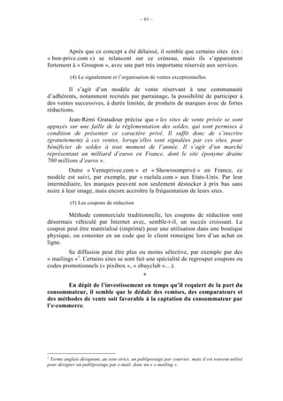 – 61 –




        Après que ce concept a été délaissé, il semble que certains sites (ex :
« bon-prive.com ») se relancent sur ce créneau, mais ils s’apparentent
fortement à « Groupon », avec une part très importante réservée aux services.

           (4) Le signalement et l’organisation de ventes exceptionnelles

        Il s’agit d’un modèle de vente réservant à une communauté
d’adhérents, notamment recrutés par parrainage, la possibilité de participer à
des ventes successives, à durée limitée, de produits de marques avec de fortes
réductions.
         Jean-Rémi Gratadour précise que « les sites de vente privée se sont
appuyés sur une faille de la réglementation des soldes, qui sont permises à
condition de présenter ce caractère privé. Il suffit donc de s’inscrire
(gratuitement) à ces ventes, lorsqu’elles sont signalées par ces sites, pour
bénéficier de soldes à tout moment de l’année. Il s’agit d’un marché
représentant un milliard d’euros en France, dont le site éponyme draine
700 millions d’euros ».
         Outre « Venteprivee.com » et « Showroomprivé » en France, ce
modèle est suivi, par exemple, par « ruelala.com » aux Etats-Unis. Par leur
intermédiaire, les marques peuvent non seulement déstocker à prix bas sans
nuire à leur image, mais encore accroître la fréquentation de leurs sites.

           (5) Les coupons de réduction

        Méthode commerciale traditionnelle, les coupons de réduction sont
désormais véhiculé par Internet avec, semble-t-il, un succès croissant. Le
coupon peut être matérialisé (imprimé) pour une utilisation dans une boutique
physique, ou consister en un code que le client renseigne lors d’un achat en
ligne.
        Sa diffusion peut être plus ou moins sélective, par exemple par des
« mailings »1. Certains sites se sont fait une spécialité de regrouper coupons ou
codes promotionnels (« pixibox », « ebuyclub »…).
                                                *
       En dépit de l’investissement en temps qu’il requiert de la part du
consommateur, il semble que le dédale des remises, des comparateurs et
des méthodes de vente soit favorable à la captation du consommateur par
l’e-commerce.




1
 Terme anglais désignant, au sens strict, un publipostage par courrier, mais il est souvent utilisé
pour désigner un publipostage par e-mail, donc un « e-mailing ».
 