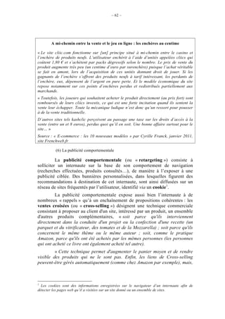 – 62 –




       A mi-chemin entre la vente et le jeu en ligne : les enchères au centime

« Le site cliic.com fonctionne sur [un] principe situé à mi-chemin entre le casino et
l’enchère de produits neufs. L’utilisateur enchérit à l’aide d’unités appelées cliics qui
coûtent 1,80 € et s’achètent par packs dégressifs selon le nombre. Le prix de vente du
produit augmente très peu (un centime d’euro par surenchère) puisque l’achat véritable
se fait en amont, lors de l’acquisition de ces unités donnant droit de jouer. Si les
gagnants de l’enchère s’offrent des produits neufs à tarif intéressant, les perdants de
l’enchère, eux, dépensent de l’argent en pure perte. Et le modèle économique du site
repose notamment sur ces points d’enchères perdus et redistribués partiellement aux
marchands.
« Toutefois, les joueurs qui souhaitent acheter le produit directement (au prix fort) sont
remboursés de leurs cliics investis, ce qui est une forte incitation quand ils sentent la
vente leur échapper. Toute la mécanique ludique n’est donc qu’un ressort pour pousser
à de la vente traditionnelle.
D’autres sites tels kashclic perçoivent au passage une taxe sur les droits d’accès à la
vente (entre un et 8 euros), perdus quoi qu’il en soit. Une bonne affaire surtout pour le
site… »
Source : « E-commerce : les 10 nouveaux modèles » par Cyrille Franck, janvier 2011,
site Frenchweb.fr

          (6) La publicité comportementale

          La publicité comportementale (ou « retargeting ») consiste à
solliciter un internaute sur la base de son comportement de navigation
(recherches effectuées, produits consultés…), de manière à l’exposer à une
publicité ciblée. Des bannières personnalisées, dans lesquelles figurent des
recommandations à destination de cet internaute, sont ainsi diffusées sur un
réseau de sites fréquentés par l’utilisateur, identifié via un cookie1.
         La publicité comportementale expose aussi bien l’internaute à de
nombreux « rappels » qu’à un enchaînement de propositions cohérentes : les
ventes croisées (ou « cross-selling ») désignent une technique commerciale
consistant à proposer au client d'un site, intéressé par un produit, un ensemble
d'autres produits complémentaires, « soit parce qu'ils interviennent
directement dans la conduite d'un projet ou la confection d'une recette (un
parquet et du vitrificateur, des tomates et de la Mozzarella) ; soit parce qu'ils
concernent le même thème ou le même auteur ; soit, comme le pratique
Amazon, parce qu'ils ont été achetés par les mêmes personnes (les personnes
qui ont acheté ce livre ont également acheté tel autre).
         « Cette technique permet d'augmenter le panier moyen et de rendre
visible des produits qui ne le sont pas. Enfin, les liens de Cross-selling
peuvent-être gérés automatiquement (comme chez Amazon par exemple), mais,



1
  Les cookies sont des informations enregistrées sur le navigateur d’un internaute afin de
détecter les pages web qu’il a visitées sur un site donné ou un ensemble de sites.
 