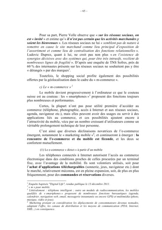 – 65 –




         Pour sa part, Pierre Volle observe que « sur les réseaux sociaux, on
est « invité » et estime qu’« il n’est pas certain que les activités marchandes y
soient les bienvenues ». Les réseaux sociaux ne lui « semblent pas de nature à
remettre en cause le site marchand comme lieu principal d’exposition de
l’assortiment et comme lieu de centralisation des fonctions relationnelles ».
Ludovic Duprez, quant à lui, ne croit pas non plus « en l’existence de
synergies décisives avec des systèmes qui, pour être très intrusifs, recèlent de
nombreuses lignes de fragilité ». D’après une enquête de TNS Sofres, près de
60 % des internautes présents sur les réseaux sociaux ne souhaitent pas y être
« dérangés » par des marques1.
         Toutefois, le shopping social profite également des possibilités
offertes par la géolocalisation dans le cadre du « m-commerce ».

          c) Le « m-commerce » 2
         Le mobile devient progressivement à l’ordinateur ce que le couteau
suisse est au couteau : les « smartphones »3 proposent des fonctions toujours
plus nombreuses et performantes.
          Certes, la plupart n’ont pas pour utilité première d’accéder au
commerce (téléphone, photographie, accès à Internet et aux réseaux sociaux,
agenda, navigateur etc.), mais elles peuvent avoir des usages ou servir à des
applications liés au commerce, et ces possibilités ajoutent encore à
l’attractivité du mobile, vécu par un nombre croissant d’utilisateurs comme un
véritable prolongement technique de leur personne.
        C’est ainsi que diverses déclinaisons novatrices de l’e-commerce
émergent, notamment le « marketing mobile »4, et continueront à émerger : la
rencontre de l’e-commerce et du mobile est féconde, et les deux se
confortent mutuellement.

           (1) Le e-commerce « direct » à partir d’un mobile
         Les téléphones connectés à Internet autorisent l’accès au commerce
électronique dans des conditions proches de celles procurées par un terminal
fixe, avec l’avantage de la mobilité. Ils sont volontiers utilisés, soit pour
l’achat d’applications téléchargeables (sonnerie, jeux, navigateur etc.) dont
le marché, relativement méconnu, est en pleine expansion, soit, de plus en plus
fréquemment, pour des commandes et réservations diverses.

1
  Enquête baptisée "Digital Life", rendue publique le 13 décembre 2011.
2
  « m » pour mobile.
3
  Littéralement : téléphone intelligent ; outre un module de radiocommunication, les mobiles
qualifiés de « smartphones » proposent de nombreuses fonctions bureautiques (agenda,
calendrier, navigation web, email, messagerie instantanée ou encore GPS) et multimédia (photo,
musique, vidéo et jeux).
4
  Marketing prenant en considération les déplacements de consommateurs devenus nomades,
adaptant l'offre, les canaux de distribution et les moyens de communication (PDA, Internet,
SMS…) en conséquence.
 