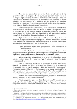 – 67 –




          Dans une expérimentation menée par Casino ayant vocation à être
généralisée à tous les magasins de l’enseigne1, des puces NFC sont disposées
en magasin à proximité de chacune des références vendues (ce qui permet par
exemple à des personnes handicapées de faire remplir ultérieurement un panier
composé via leur mobile) ou à domicile sur un « tableau de courses »
simplifié, où chaque puce correspond à un produit habituellement consommé,
et sur laquelle il suffira d’appliquer son smartphone.
         Autre exemple : en Corée du Sud, Tesco a innové en permettant de
faire ses courses alimentaires dans une station de métro. Les voyageurs à quai
se trouvent face à des linéaires virtuels et peuvent scanner les codes QR
correspondant aux produits qui y sont disposés. Une fois la commande validée
et payée, la livraison intervient au domicile en fin de journée…
         Déjà, en France, des flashcodes sont fréquemment disposés sur les
publicités ou à proximité de produits proposés à la vente, permettant d’accéder
à des informations commerciales complémentaires ou de recevoir des coupons
promotionnels, des invitations à des jeux-concours… .

           (2) Les possibilités offertes par la géolocalisation : offres commerciales et
               shopping social
        Les mobiles dotés d’une connexion à Internet, dont le parc est en
progression constante, permettent, grâce aux possibilités de géolocalisation, de
signaler la présence de certains commerces et de certaines offres.
        A cette dimension opportuniste, la greffe de ces informations sur les
réseaux sociaux ajoute à ce nouveau type de commerce une dimension
communautaire.
         Ainsi, « Foursquare, le site très en vogue chez les geeks2 et valorisé à
près de 100 millions de dollars représente une nouvelle façon de faire du
e-commerce via la géolocalisation. Outil de marketing promotionnel,
Foursquare troque réductions et divers avantages en nature contre fidélité et
diffusion de notoriété. A chaque “check in”3, le client fait en effet de la
publicité auprès de sa communauté, ce que rétribue le commerçant.
         DisMoiOù et Gowalla fonctionnent peu ou prou sur le même modèle
dans les domaines sorties, culture ou voyage »4.
        Futuribles précise qu’« aux États-Unis, le marché naissant de la
géolocalisation par mobile est pour l’instant dominé par Foursquare, qui
compte six millions d’utilisateurs en janvier 2011, et a totalisé 381,5 millions

1
  Cf. compte rendu annexé.
2
   Anglicisme désignant, dans une acception courante, les personnes les plus rompues à la
pratique des TIC.
3
  Mot à mot : enregistrement ; sur des sites comme Facebook (Facebook Place) ou Foursquare,
le check-in est le déclenchement d’une fonction de géolocalisation signalant sa présence à ses
amis ou à des commerces.
4
  « E-commerce : les 10 nouveaux modèles » par Cyrille Franck, janvier 2011, site Frenchweb.fr,
lien : http://frenchweb.fr/e-commerce-10-nouveaux-modeles/
 