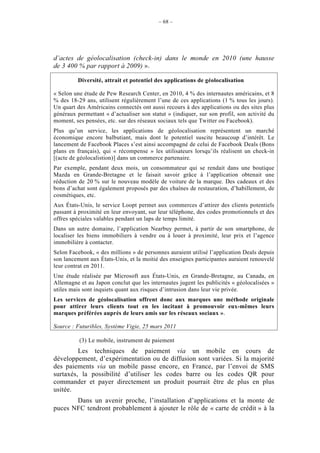 – 68 –




d’actes de géolocalisation (check-in) dans le monde en 2010 (une hausse
de 3 400 % par rapport à 2009) ».

         Diversité, attrait et potentiel des applications de géolocalisation

« Selon une étude de Pew Research Center, en 2010, 4 % des internautes américains, et 8
% des 18-29 ans, utilisent régulièrement l’une de ces applications (1 % tous les jours).
Un quart des Américains connectés ont aussi recours à des applications ou des sites plus
généraux permettant « d’actualiser son statut » (indiquer, sur son profil, son activité du
moment, ses pensées, etc. sur des réseaux sociaux tels que Twitter ou Facebook).
Plus qu’un service, les applications de géolocalisation représentent un marché
économique encore balbutiant, mais dont le potentiel suscite beaucoup d’intérêt. Le
lancement de Facebook Places s’est ainsi accompagné de celui de Facebook Deals (Bons
plans en français), qui « récompense » les utilisateurs lorsqu’ils réalisent un check-in
[(acte de géolocalistion)] dans un commerce partenaire.
Par exemple, pendant deux mois, un consommateur qui se rendait dans une boutique
Mazda en Grande-Bretagne et le faisait savoir grâce à l’application obtenait une
réduction de 20 % sur le nouveau modèle de voiture de la marque. Des cadeaux et des
bons d’achat sont également proposés par des chaînes de restauration, d’habillement, de
cosmétiques, etc.
Aux États-Unis, le service Loopt permet aux commerces d’attirer des clients potentiels
passant à proximité en leur envoyant, sur leur téléphone, des codes promotionnels et des
offres spéciales valables pendant un laps de temps limité.
Dans un autre domaine, l’application Nearbuy permet, à partir de son smartphone, de
localiser les biens immobiliers à vendre ou à louer à proximité, leur prix et l’agence
immobilière à contacter.
Selon Facebook, « des millions » de personnes auraient utilisé l’application Deals depuis
son lancement aux États-Unis, et la moitié des enseignes participantes auraient renouvelé
leur contrat en 2011.
Une étude réalisée par Microsoft aux États-Unis, en Grande-Bretagne, au Canada, en
Allemagne et au Japon conclut que les internautes jugent les publicités « géolocalisées »
utiles mais sont inquiets quant aux risques d’intrusion dans leur vie privée.
Les services de géolocalisation offrent donc aux marques une méthode originale
pour attirer leurs clients tout en les incitant à promouvoir eux-mêmes leurs
marques préférées auprès de leurs amis sur les réseaux sociaux ».

Source : Futuribles, Système Vigie, 25 mars 2011

          (3) Le mobile, instrument de paiement
         Les techniques de paiement via un mobile en cours de
développement, d’expérimentation ou de diffusion sont variées. Si la majorité
des paiements via un mobile passe encore, en France, par l’envoi de SMS
surtaxés, la possibilité d’utiliser les codes barre ou les codes QR pour
commander et payer directement un produit pourrait être de plus en plus
usitée.
       Dans un avenir proche, l’installation d’applications et la monte de
puces NFC tendront probablement à ajouter le rôle de « carte de crédit » à la
 