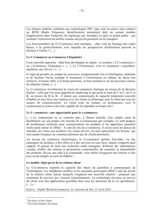 – 70 –




Les réseaux mobiles combinés aux technologies NFC (que sont les puces sans contact)
ou RFID (Radio Fréquency Identification) permettent déjà un certain nombre
d'applications dans l'industrie (la logistique par exemple) ou dans le grand public : par
exemple l'utilisation du mobile comme moyen de paiement ou de transport.
Les fonctionnalités de l'U-Commerce sont multiples : elles vont du flashage des codes
barres, à la géolocalisation, avec laquelle les perspectives d'utilisations peuvent se
décliner à l'infini ! (…)

Le U Commerce ou Commerce Ubiquitaire
Cette nouvelle approche - déjà bien développée au Japon - se nomme « L'U-commerce »
ou « Commerce Ubiquitaire ». (…) Le U-Commerce, c'est le commerce « anywhere,
anythime, any device » (…)
Il s'agit de prendre en compte les nouveaux comportements liés à l'intelligence ambiante
et de faciliter l'accès nomade et instantané à l'information en ciblant, de façon non
intrusive, la bonne offre, à la bonne personne, au bon moment et sur de nouveaux canaux
de relations clients. (…)
Le U-commerce révolutionne la vision du commerce classique au niveau de la décision
d'achat : celle que l'on nous apprend en marketing et qui porte le nom de C to C, de C to
B, ou encore de B to B... Il donne aux commerçants la capacité totalement nouvelle
d'établir en tous lieux une relation avec les clients et d'interagir avec le client par tous les
canaux de communication. Le client reste en contact, en permanence, avec le
commerçant et celui-ci doit être capable de lui répondre en temps réel !

Le U- commerce : une opportunité pour le e-commerce
(…) Le commerçant ne se contente plus, à l'heure actuelle, d'un simple canal de
distribution via son propre site internet de e-commerçant par exemple. Le web propose
de nombreuses solutions pour commercialiser les produits et les approches cumulent
multi-canal online et offline1. A coté du site de e-commerce, il existe aussi les places de
marchés, les ventes aux enchères, les ventes privées, les sites spécialisés, les forums...qui
sont autant d'espaces de commercialisation que de clients potentiels.
Au niveau du commerce électronique, le U-commerce permet d'accéder, via des
catalogues de produits, à des offres et à des services en tous lieux, depuis n'importe quel
support. Il permet de faire une recherche multi enseignes, d'obtenir des informations
vocales, d'offrir des remises et promotions contextuelles, de connaître la disponibilité
des produits, d'avoir une aide à la commande, voire même d'organiser des loteries et des
jeux ou de remplir sa carte de fidélité !

Le mobile, objet pivot de la relation client
Le U-Commerce exploite la capacité des objets du quotidien à communiquer de
l'information. Les téléphones mobiles et les assistants personnels (PDA2) sont les pivots
de la relation client autour desquels s'organise une nouvelle relation : proposer une
continuité de services aux citoyens consommateurs. La technologie est mise au service
du client avec des applications possibles dans tous les domaines de la vie quotidienne.
(…) »
Source : Sophie Richard-Lanneyrie, Le Journal du Net, 11 avril 2011


1
    En ligne et hors ligne.
2
    Personal Digital Assistant.
 