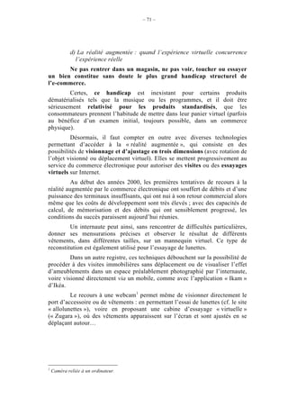 – 71 –




             d) La réalité augmentée : quand l’expérience virtuelle concurrence
               l’expérience réelle
       Ne pas rentrer dans un magasin, ne pas voir, toucher ou essayer
un bien constitue sans doute le plus grand handicap structurel de
l’e-commerce.
        Certes, ce handicap est inexistant pour certains produits
dématérialisés tels que la musique ou les programmes, et il doit être
sérieusement relativisé pour les produits standardisés, que les
consommateurs prennent l’habitude de mettre dans leur panier virtuel (parfois
au bénéfice d’un examen initial, toujours possible, dans un commerce
physique).
         Désormais, il faut compter en outre avec diverses technologies
permettant d’accéder à la « réalité augmentée », qui consiste en des
possibilités de visionnage et d’ajustage en trois dimensions (avec rotation de
l’objet visionné ou déplacement virtuel). Elles se mettent progressivement au
service du commerce électronique pour autoriser des visites ou des essayages
virtuels sur Internet.
          Au début des années 2000, les premières tentatives de recours à la
réalité augmentée par le commerce électronique ont souffert de débits et d’une
puissance des terminaux insuffisants, qui ont nui à son retour commercial alors
même que les coûts de développement sont très élevés ; avec des capacités de
calcul, de mémorisation et des débits qui ont sensiblement progressé, les
conditions du succès paraissent aujourd’hui réunies.
         Un internaute peut ainsi, sans rencontrer de difficultés particulières,
donner ses mensurations précises et observer le résultat de différents
vêtements, dans différentes tailles, sur un mannequin virtuel. Ce type de
reconstitution est également utilisé pour l’essayage de lunettes.
         Dans un autre registre, ces techniques débouchent sur la possibilité de
procéder à des visites immobilières sans déplacement ou de visualiser l’effet
d’ameublements dans un espace préalablement photographié par l’internaute,
voire visionné directement via un mobile, comme avec l’application « Ikam »
d’Ikéa.
         Le recours à une webcam1 permet même de visionner directement le
port d’accessoire ou de vêtements : en permettant l’essai de lunettes (cf. le site
« allolunettes »), voire en proposant une cabine d’essayage « virtuelle »
(« Zugara »), où des vêtements apparaissent sur l’écran et sont ajustés en se
déplaçant autour…




1
    Caméra reliée à un ordinateur.
 
