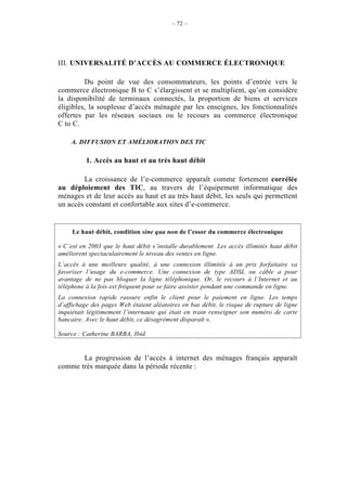 – 72 –




III. UNIVERSALITÉ D’ACCÈS AU COMMERCE ÉLECTRONIQUE

         Du point de vue des consommateurs, les points d’entrée vers le
commerce électronique B to C s’élargissent et se multiplient, qu’on considère
la disponibilité de terminaux connectés, la proportion de biens et services
éligibles, la souplesse d’accès ménagée par les enseignes, les fonctionnalités
offertes par les réseaux sociaux ou le recours au commerce électronique
C to C.

    A. DIFFUSION ET AMÉLIORATION DES TIC

          1. Accès au haut et au très haut débit

        La croissance de l’e-commerce apparaît comme fortement corrélée
au déploiement des TIC, au travers de l’équipement informatique des
ménages et de leur accès au haut et au très haut débit, les seuls qui permettent
un accès constant et confortable aux sites d’e-commerce.


     Le haut débit, condition sine qua non de l’essor du commerce électronique

« C’est en 2003 que le haut débit s’installe durablement. Les accès illimités haut débit
améliorent spectaculairement le niveau des ventes en ligne.
L’accès à une meilleure qualité, à une connexion illimitée à un prix forfaitaire va
favoriser l’usage du e-commerce. Une connexion de type ADSL ou câble a pour
avantage de ne pas bloquer la ligne téléphonique. Or, le recours à l’Internet et au
téléphone à la fois est fréquent pour se faire assister pendant une commande en ligne.
La connexion rapide rassure enfin le client pour le paiement en ligne. Les temps
d’affichage des pages Web étaient aléatoires en bas débit, le risque de rupture de ligne
inquiétait légitimement l’internaute qui était en train renseigner son numéro de carte
bancaire. Avec le haut débit, ce désagrément disparaît ».

Source : Catherine BARBA, Ibid.


       La progression de l’accès à internet des ménages français apparaît
comme très marquée dans la période récente :
 