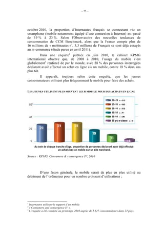– 75 –




octobre 2010, la proportion d’Internautes français se connectant via un
smartphone (mobile notamment équipé d’une connexion à Internet) est passé
de 19 % à 23 %. Selon l'Observatoire des nouvelles tendances de
consommation de CCM Benchmark, alors que la France compte plus de
16 millions de « mobinautes »1, 3,3 millions de Français se sont déjà essayés
au m-commerce (étude parue en avril 2011).
          Dans une enquête2 publiée en juin 2010, le cabinet KPMG
international observe que, de 2008 à 2010, l’usage du mobile s’est
globalement3 renforcé de par le monde, avec 28 % des personnes interrogées
déclarant avoir effectué un achat en ligne via un mobile, contre 18 % deux ans
plus tôt.
       Il apparaît, toujours selon cette enquête, que les jeunes
consommateurs utilisent plus fréquemment le mobile pour faire des achats.


LES JEUNES UTILISENT PLUS SOUVENT LEUR MOBILE POUR DES ACHATS EN LIGNE




     Au sein de chaque tranche d’âge, proportion de personnes déclarant avoir déjà effectué
                         un achat avec un mobile sur un site marchand.

Source : KPMG, Consumers & convergence IV, 2010




        D’une façon générale, le mobile serait de plus en plus utilisé au
détriment de l’ordinateur pour un nombre croissant d’utilisations :




1
  Internautes utilisant le support d’un mobile.
2
  « Consumers and convergence IV ».
3
  L’enquête a été conduite au printemps 2010 auprès de 5.627 consommateurs dans 22 pays.
 