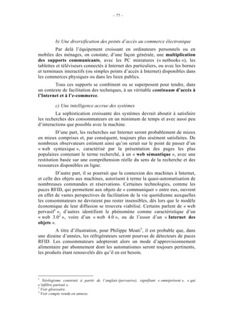 – 77 –




          b) Une diversification des points d’accès au commerce électronique
          Par delà l’équipement croissant en ordinateurs personnels ou en
mobiles des ménages, on constate, d’une façon générale, une multiplication
des supports communicants, avec les PC miniatures (« netbooks »), les
tablettes et téléviseurs connectés à Internet des particuliers, ou avec les bornes
et terminaux interactifs (ou simples points d’accès à Internet) disponibles dans
les commerces physiques ou dans les lieux publics.
        Tous ces supports se combinent ou se superposent pour tendre, dans
un contexte de facilitation des techniques, à un véritable continuum d’accès à
l’Internet et à l’e-commerce.

          c) Une intelligence accrue des systèmes
         La sophistication croissante des systèmes devrait aboutir à satisfaire
les recherches des consommateurs en un minimum de temps et avec aussi peu
d’interactions que possible avec la machine.
          D’une part, les recherches sur Internet seront probablement de mieux
en mieux comprises et, par conséquent, toujours plus aisément satisfaites. De
nombreux observateurs estiment ainsi qu’on serait sur le point de passer d’un
« web syntaxique », caractérisé par la présentation des pages les plus
populaires contenant le terme recherché, à un « web sémantique », avec une
restitution basée sur une compréhension réelle du sens de la recherche et des
ressources disponibles en ligne.
          D’autre part, il se pourrait que la connexion des machines à Internet,
et celle des objets aux machines, autorisent à terme la quasi-automatisation de
nombreuses commandes et réservations. Certaines technologies, comme les
puces RFID, qui permettent aux objets de « communiquer » entre eux, ouvrent
en effet de vastes perspectives de facilitation de la vie quotidienne auxquelles
les consommateurs ne devraient pas rester insensibles, dès lors que le modèle
économique de leur diffusion se trouvera viabilisé. Certains parlent de « web
pervasif1 », d’autres identifient le phénomène comme caractéristique d’un
« web 3.02 », voire d’un « web 4.0 », ou de l’essor d’un « Internet des
objets ».
         A titre d’illustration, pour Philippe Moati3, il est probable que, dans
une dizaine d’années, les réfrigérateurs seront pourvus de détecteurs de puces
RFID. Les consommateurs adopteront alors un mode d’approvisionnement
alimentaire par abonnement dont les automatismes seront toujours pertinents,
les produits étant renouvelés dès qu’il en est besoin.




1
   Néologisme construit à partir de l’anglais (pervasive), signifiant « omniprésent », « qui
s’infiltre partout ».
2
  Voir glosssaire.
3
  Voir compte rendu en annexe.
 
