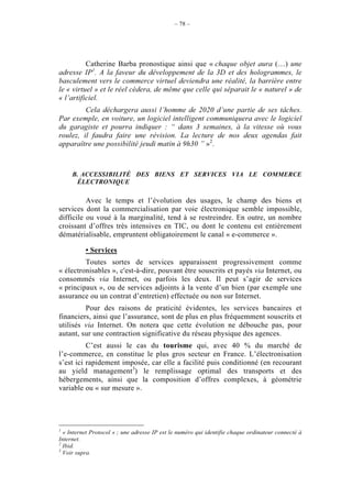 – 78 –




          Catherine Barba pronostique ainsi que « chaque objet aura (…) une
adresse IP1. A la faveur du développement de la 3D et des hologrammes, le
basculement vers le commerce virtuel deviendra une réalité, la barrière entre
le « virtuel » et le réel cèdera, de même que celle qui séparait le « naturel » de
« l’artificiel.
         Cela déchargera aussi l’homme de 2020 d’une partie de ses tâches.
Par exemple, en voiture, un logiciel intelligent communiquera avec le logiciel
du garagiste et pourra indiquer : “ dans 3 semaines, à la vitesse où vous
roulez, il faudra faire une révision. La lecture de nos deux agendas fait
apparaître une possibilité jeudi matin à 9h30 ” »2.



     B. ACCESSIBILITÉ DES BIENS ET SERVICES VIA LE COMMERCE
      ÉLECTRONIQUE

          Avec le temps et l’évolution des usages, le champ des biens et
services dont la commercialisation par voie électronique semble impossible,
difficile ou voué à la marginalité, tend à se restreindre. En outre, un nombre
croissant d’offres très intensives en TIC, ou dont le contenu est entièrement
dématérialisable, empruntent obligatoirement le canal « e-commerce ».

          • Services
         Toutes sortes de services apparaissent progressivement comme
« électronisables », c'est-à-dire, pouvant être souscrits et payés via Internet, ou
consommés via Internet, ou parfois les deux. Il peut s’agir de services
« principaux », ou de services adjoints à la vente d’un bien (par exemple une
assurance ou un contrat d’entretien) effectuée ou non sur Internet.
         Pour des raisons de praticité évidentes, les services bancaires et
financiers, ainsi que l’assurance, sont de plus en plus fréquemment souscrits et
utilisés via Internet. On notera que cette évolution ne débouche pas, pour
autant, sur une contraction significative du réseau physique des agences.
          C’est aussi le cas du tourisme qui, avec 40 % du marché de
l’e-commerce, en constitue le plus gros secteur en France. L’électronisation
s’est ici rapidement imposée, car elle a facilité puis conditionné (en recourant
au yield management3) le remplissage optimal des transports et des
hébergements, ainsi que la composition d’offres complexes, à géométrie
variable ou « sur mesure ».




1
  « Internet Protocol » ; une adresse IP est le numéro qui identifie chaque ordinateur connecté à
Internet.
2
  Ibid.
3
  Voir supra.
 