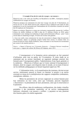 – 79 –




                L’exemple d’un site de vente de voyages « sur mesure »
Planetveo.com a été créée par Geoffroy de Becdelièvre mi-2008 ; l'entreprise propose
l'élaboration de voyages sur mesure.
Planetveo propose aux internautes de créer leur voyage vers plus de 15 destinations, au
travers de ses 15 sites Web (usaveo.com, chinaveo.com et japanveo.com étant les plus
populaires) et sert les internautes par l'intermédiaire de 30 conseillers clientèle (la moitié
des 60 employés de l'entreprise).
Depuis sa création, Planetveo a connu une croissance exponentielle, passant de 1 million
d'euros de chiffre d'affaires en 2008 à plus de 12 millions d'euros en 2010, grâce
notamment à une stratégie de marketing en ligne particulièrement efficace : pour 1 euro
investi dans le marketing en ligne, 10 euros de revenus sont générés.
« Avec nos outils, nous connaissons les taux de conversion à chaque étape du parcours
de l'internaute, depuis sa recherche jusqu'à l'achat d'un circuit, et sommes donc en
mesure de prévoir notre chiffre d'affaires, notre croissance et nos besoins de recrutement
par avance et de manière précise ».

Source : « Impact d’Internet sur l’économie française – Comment Internet transforme
notre pays », rapport du cabinet Mc Kinsey & Company, mars 2011.



          L’enseignement et la formation privés présentent un fort potentiel
d’utilisation, pour tout ou partie, de l’e-commerce. Si notre étude ne se
cantonnait pas au secteur marchand, un jugement analogue pourrait être
formulé pour l’enseignement public, l’administration d’une façon générale et
la médecine… Observons d’ailleurs que le Centre national d’enseignement à
distance, dont les usagers sont dispersés dans le monde, est en train d’innover
sur les méthodes pédagogiques en faisant largement appel aux TIC.

         L’information écrite, via la numérisation des journaux, devient un pur
service, entièrement souscrit et fourni via Internet, et promis à un succès
croissant en raison de la multiplication des supports compatibles (ordinateurs,
smartphones, tablettes…).
         Même les prestataires de services supposant un contact humain pour
leur réalisation ou leur vente, ainsi que l’artisanat, peuvent largement
« électroniser » la présentation de leurs prestations, ainsi que la réservation et
le paiement.
         Par ailleurs, dans de nombreuses configurations, des études virtuelles
préalables à des prestations matérielles ou de service (aménagements
intérieurs, vêtements « sur mesure », coiffure…), payantes ou non, pourront
être fournies grâce à la réalité augmentée.
 