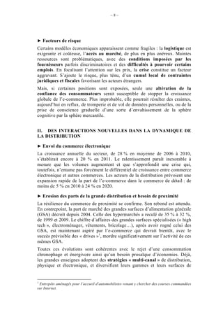 –8–




    Facteurs de risque
Certains modèles économiques apparaissent comme fragiles : la logistique est
exigeante et coûteuse, l’accès au marché, de plus en plus onéreux. Maintes
ressources sont problématiques, avec des conditions imposées par les
fournisseurs parfois discriminatoires et des difficultés à pourvoir certains
emplois. En focalisant l’attention sur les prix, la crise constitue un facteur
aggravant. S’ajoute le risque, plus ténu, d’un cumul local de contraintes
juridiques et fiscales favorisant les acteurs étrangers.
Mais, si certaines positions sont exposées, seule une altération de la
confiance des consommateurs serait susceptible de stopper la croissance
globale de l’e-commerce. Plus improbable, elle pourrait résulter des craintes,
aujourd’hui en reflux, de tromperie et de vol de données personnelles, ou de la
prise de conscience graduelle d’une sorte d’envahissement de la sphère
cognitive par la sphère mercantile.


II. DES INTERACTIONS NOUVELLES DANS LA DYNAMIQUE DE
LA DISTRIBUTION

    Envol du commerce électronique
La croissance annuelle du secteur, de 28 % en moyenne de 2006 à 2010,
s’établirait encore à 20 % en 2011. Le ralentissement paraît inexorable à
mesure que les volumes augmentent et que s’approfondit une crise qui,
toutefois, n’entame pas forcément le différentiel de croissance entre commerce
électronique et autres commerces. Les acteurs de la distribution prévoient une
expansion rapide de la part de l’e-commerce dans le commerce de détail : de
moins de 5 % en 2010 à 24 % en 2020.

    Erosion des parts de la grande distribution et besoin de proximité
La résilience du commerce de proximité se confirme. Son rebond est attendu.
En contrepoint, la part de marché des grandes surfaces d’alimentation générale
(GSA) décroît depuis 2004. Celle des hypermarchés a reculé de 35 % à 32 %,
de 1999 et 2009. Le chiffre d’affaires des grandes surfaces spécialisées (« high
tech », électroménager, vêtements, bricolage…), après avoir rogné celui des
GSA, est maintenant aspiré par l’e-commerce qui devrait bientôt, avec le
succès prévisible des « drives »1, mordre significativement sur l’activité de ces
mêmes GSA.
Toutes ces évolutions sont cohérentes avec le rejet d’une consommation
chronophage et énergivore ainsi qu’un besoin prosaïque d’économies. Déjà,
les grandes enseignes adoptent des stratégies « multi-canal » de distribution,
physique et électronique, et diversifient leurs gammes et leurs surfaces de


1
 Entrepôts aménagés pour l’accueil d’automobilistes venant y chercher des courses commandées
sur Internet.
 