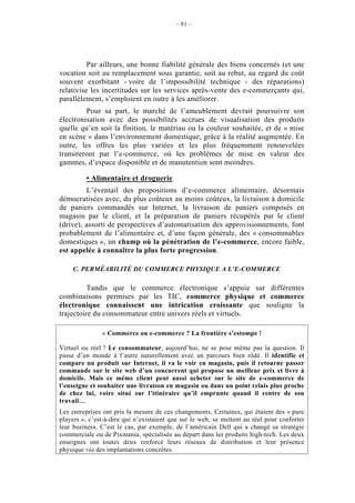 – 81 –




          Par ailleurs, une bonne fiabilité générale des biens concernés (et une
vocation soit au remplacement sous garantie, soit au rebut, au regard du coût
souvent exorbitant - voire de l’impossibilité technique - des réparations)
relativise les incertitudes sur les services après-vente des e-commerçants qui,
parallèlement, s’emploient en outre à les améliorer.
         Pour sa part, le marché de l’ameublement devrait poursuivre son
électronisation avec des possibilités accrues de visualisation des produits
quelle qu’en soit la finition, le matériau ou la couleur souhaitée, et de « mise
en scène » dans l’environnement domestique, grâce à la réalité augmentée. En
outre, les offres les plus variées et les plus fréquemment renouvelées
transiteront par l’e-commerce, où les problèmes de mise en valeur des
gammes, d’espace disponible et de manutention sont moindres.

         • Alimentaire et droguerie
         L’éventail des propositions d’e-commerce alimentaire, désormais
démocratisées avec, du plus coûteux au moins coûteux, la livraison à domicile
de paniers commandés sur Internet, la livraison de paniers composés en
magasin par le client, et la préparation de paniers récupérés par le client
(drive), assorti de perspectives d’automatisation des approvisionnements, font
probablement de l’alimentaire et, d’une façon générale, des « consommables
domestiques », un champ où la pénétration de l’e-commerce, encore faible,
est appelée à connaître la plus forte progression.

    C. PERMÉABILITÉ DU COMMERCE PHYSIQUE A L’E-COMMERCE

          Tandis que le commerce électronique s’appuie sur différentes
combinaisons permises par les TIC, commerce physique et commerce
électronique connaissent une intrication croissante que souligne la
trajectoire du consommateur entre univers réels et virtuels.

               « Commerce ou e-commerce ? La frontière s’estompe !

Virtuel ou réel ? Le consommateur, aujourd’hui, ne se pose même pas la question. Il
passe d’un monde à l’autre naturellement avec un parcours bien rôdé. Il identifie et
compare un produit sur Internet, il va le voir en magasin, puis il retourne passer
commande sur le site web d’un concurrent qui propose un meilleur prix et livre à
domicile. Mais ce même client peut aussi acheter sur le site de e-commerce de
l’enseigne et souhaiter une livraison en magasin ou dans un point relais plus proche
de chez lui, voire situé sur l’itinéraire qu’il emprunte quand il rentre de son
travail…
Les entreprises ont pris la mesure de ces changements. Certaines, qui étaient des « pure
players », c’est-à-dire qui n’existaient que sur le web, se mettent au réel pour conforter
leur business. C’est le cas, par exemple, de l’américain Dell qui a changé sa stratégie
commerciale ou de Pixmania, spécialisée au départ dans les produits high-tech. Les deux
enseignes ont toutes deux renforcé leurs réseaux de distribution et leur présence
physique via des implantations concrètes.
 