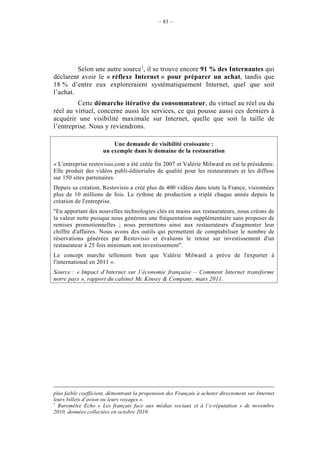– 83 –




         Selon une autre source1, il se trouve encore 91 % des Internautes qui
déclarent avoir le « réflexe Internet » pour préparer un achat, tandis que
18 % d’entre eux exploreraient systématiquement Internet, quel que soit
l’achat.
         Cette démarche itérative du consommateur, du virtuel au réel ou du
réel au virtuel, concerne aussi les services, ce qui pousse aussi ces derniers à
acquérir une visibilité maximale sur Internet, quelle que soit la taille de
l’entreprise. Nous y reviendrons.

                         Une demande de visibilité croissante :
                     un exemple dans le domaine de la restauration

« L'entreprise restovisio.com a été créée fin 2007 et Valérie Milward en est la présidente.
Elle produit des vidéos publi-éditoriales de qualité pour les restaurateurs et les diffuse
sur 150 sites partenaires.
Depuis sa création, Restovisio a créé plus de 400 vidéos dans toute la France, visionnées
plus de 10 millions de fois. Le rythme de production a triplé chaque année depuis la
création de l'entreprise.
"En apportant des nouvelles technologies clés en mains aux restaurateurs, nous créons de
la valeur nette puisque nous générons une fréquentation supplémentaire sans proposer de
remises promotionnelles ; nous permettons ainsi aux restaurateurs d'augmenter leur
chiffre d'affaires. Nous avons des outils qui permettent de comptabiliser le nombre de
réservations générées par Restovisio et évaluons le retour sur investissement d'un
restaurateur à 25 fois minimum son investissement".
Le concept marche tellement bien que Valérie Milward a prévu de l'exporter à
l'international en 2011 ».
Source : « Impact d’Internet sur l’économie française – Comment Internet transforme
notre pays », rapport du cabinet Mc Kinsey & Company, mars 2011.




plus faible coefficient, démontrant la propension des Français à acheter directement sur Internet
leurs billets d’avion ou leurs voyages ».
1
  Baromètre Echo « Les français face aux médias sociaux et à l’e-réputation » de novembre
2010, données collectées en octobre 2010.
 