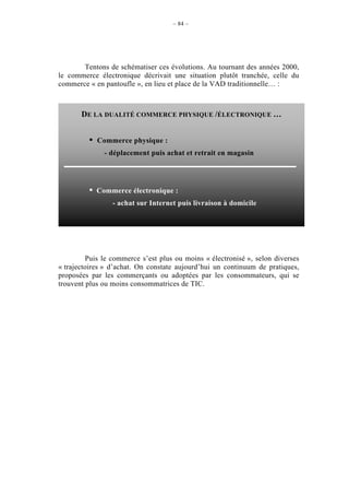 – 84 –




       Tentons de schématiser ces évolutions. Au tournant des années 2000,
le commerce électronique décrivait une situation plutôt tranchée, celle du
commerce « en pantoufle », en lieu et place de la VAD traditionnelle… :



       DE LA DUALITÉ COMMERCE PHYSIQUE /ÉLECTRONIQUE …


         •   Commerce physique :
               - déplacement puis achat et retrait en magasin




         •   Commerce électronique :
                 - achat sur Internet puis livraison à domicile




         Puis le commerce s’est plus ou moins « électronisé », selon diverses
« trajectoires » d’achat. On constate aujourd’hui un continuum de pratiques,
proposées par les commerçants ou adoptées par les consommateurs, qui se
trouvent plus ou moins consommatrices de TIC.
 