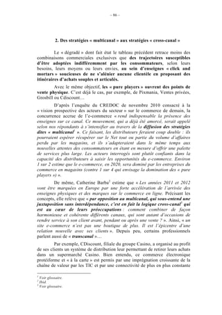 – 86 –




            2. Des stratégies « multicanal » aux stratégies « cross-canal »

         Le « dégradé » dont fait état le tableau précédent retrace moins des
combinaisons commerciales exclusives que des trajectoires susceptibles
d’être adoptées indifféremment par les consommateurs, selon leurs
besoins, leurs moyens ou leurs envies, au sein d’enseignes « click and
mortars » soucieuses de ne s’alénier aucune clientèle en proposant des
itinéraires d’achats souples et articulés.
         Avec le même objectif, les « pure players » ouvrent des points de
vente physique. C’est déjà le cas, par exemple, de Pixmania, Ventes privées,
Grosbill ou Cdiscount…
         D’après l’enquête du CREDOC de novembre 2010 consacré à la
« vision prospective des acteurs du secteur » sur le commerce de demain, la
concurrence accrue de l’e-commerce « rend indispensable la présence des
enseignes sur ce canal. Ce mouvement, qui a déjà été amorcé, serait appelé
selon nos répondants à s’intensifier au travers de la diffusion des stratégies
dites « multicanal1 ». Ce faisant, les distributeurs feraient coup double : ils
pourraient espérer récupérer sur le Net tout ou partie du volume d’affaires
perdu par les magasins, et ils s’adapteraient dans le même temps aux
nouvelles attentes des consommateurs en étant en mesure d’offrir une palette
de services plus large. Les acteurs interrogés sont plutôt confiants dans la
capacité des distributeurs à saisir les opportunités du e-commerce. Environ
1 sur 2 estime que le e-commerce, en 2020, sera dominé par les entreprises du
commerce en magasins (contre 1 sur 4 qui envisage la domination des « pure
players ») ».
         De même, Catherine Barba2 estime que « Les années 2011 et 2012
vont être marquées en Europe par une forte accélération de l’arrivée des
enseignes physiques et des marques sur le commerce en ligne. Précisant les
concepts, elle relève que « par opposition au multicanal, qui sous-entend une
juxtaposition sans interdépendance, c’est en fait la logique cross-canal3 qui
est au cœur de leurs préoccupations : comment combiner de façon
harmonieuse et cohérente différents canaux, qui sont autant d’occasions de
rendre service à son client avant, pendant ou après une vente ? ». Ainsi, « un
site e-commerce n’est pas une boutique de plus. Il est l’épicentre d’une
relation nouvelle avec ses clients ». Depuis peu, certains professionnels
parlent aussi de « transcanal »…
         Par exemple, CDiscount, filiale du groupe Casino, a organisé au profit
de ses clients un système de distribution leur permettant de retirer leurs achats
dans un supermarché Casino. Bien entendu, ce commerce électronique
protéiforme et « à la carte » est permis par une imprégnation croissante de la
chaîne de valeur par les TIC et par une connectivité de plus en plus constante

1
  Voir glossaire.
2
  Ibid.
3
  Voir glossaire.
 