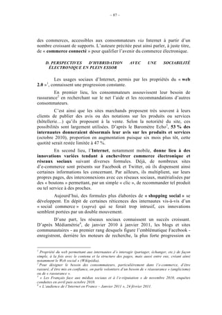 – 87 –




des commerces, accessibles aux consommateurs via Internet à partir d’un
nombre croissant de supports. L’auteure précitée peut ainsi parler, à juste titre,
de « commerce connecté » pour qualifier l’avenir du commerce électronique.

     D. PERSPECTIVES D’HYBRIDATION                        AVEC        UNE       SOCIABILITÉ
      ÉLECTRONIQUE EN PLEIN ESSOR

         Les usages sociaux d’Internet, permis par les propriétés du « web
      1
2.0 » , connaissent une progression constante.
        En premier lieu, les consommateurs assouvissent leur besoin de
rassurance2 en recherchant sur le net l’aide et les recommandations d’autres
consommateurs.
         C’est ainsi que les sites marchands proposent très souvent à leurs
clients de publier des avis ou des notations sur les produits ou services
(hôtellerie…) qu’ils proposent à la vente. Selon la notoriété du site, ces
possibilités sont largement utilisées. D’après le Baromètre Echo3, 53 % des
internautes donneraient désormais leur avis sur les produits et services
(octobre 2010), proportion en augmentation puisque six mois plus tôt, cette
quotité serait restée limitée à 47 %.
         En second lieu, l’Internet, notamment mobile, donne lieu à des
innovations variées tendant à enchevêtrer commerce électronique et
réseaux sociaux suivant diverses formules. Déjà, de nombreux sites
d’e-commerce sont présents sur Facebook et Twitter, où ils dispensent ainsi
certaines informations les concernant. Par ailleurs, ils multiplient, sur leurs
propres pages, des interconnexions avec ces réseaux sociaux, matérialisées par
des « boutons » permettant, par un simple « clic », de recommander tel produit
ou tel service à des proches.
         Aujourd’hui, des formules plus élaborées de « shopping social » se
développent. En dépit de certaines réticences des internautes vis-à-vis d’un
« social commerce » (supra) qui se ferait trop intrusif, ces innovations
semblent portées par un double mouvement.
         D’une part, les réseaux sociaux connaissent un succès croissant.
D’après Médiamétrie4, de janvier 2010 à janvier 2011, les blogs et sites
communautaires - au premier rang desquels figure l’emblématique Facebook -
enregistrent, derrière les moteurs de recherche, la plus forte progression en


1
  Propriété du web permettant aux internautes d’« interagir (partager, échanger, etc.) de façon
simple, à la fois avec le contenu et la structure des pages, mais aussi entre eux, créant ainsi
notamment le Web social » (Wikipédia).
2
  Pour désigner le besoin des consommateurs, particulièrement dans l’e-commerce, d’être
rassuré, d’être mis en confiance, on parle volontiers d’un besoin de « réassurance » (anglicisme)
ou de « rassurance ».
3
  « Les Français face aux médias sociaux et à l’e-réputation » de novembre 2010, enquêtes
conduites en avril puis octobre 2010.
4
  « L’audience de l’Internet en France – Janvier 2011 », 24 février 2011.
 