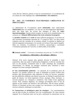 –9–




vente afin de s’adresser, partout, à tous les consommateurs. La coordination de
ces canaux de vente implique une « électronisation » du commerce.


III. 2022 : UN COMMERCE ÉLECTRONIQUE LIBÉRATEUR ET
PROCYCLIQUE


Le déploiement de l’e-commerce paraît inéluctable, mais relativement
indéterminé dans ses modalités. Les axes de son développement dépendront,
pour une large part, du revenu des ménages et donc du cadre
macroéconomique, donnée plutôt exogène en raison de la mondialisation. Ce
contexte est l’élément différenciateur des trois scénarios ici proposés.
Le premier scénario est le socle de notre réflexion prospective. Il est basé sur
une croissance économique moyenne de 1 % jusqu’en 2022. Les deux autres
scénarios sont des variantes de ce scénario central. Le premier se déploie sur
fond de stagnation économique et le second, sur la base d’une reprise tangible.
Dans ces variantes, l’e-commerce se révèlera « procyclique », accentuant
l’orientation spontanée de l’activité, ici défavorable, là favorable.


  Scénario central - Croissance économique moyenne de 1 % (2012-2022)
          Un commerce « éléctronisé », des ménages « libérés »


Internet, d’un accès toujours plus général, devient le préalable à toute
acquisition, dans une quête d’optimisation budgétaire et afin de consulter des
tiers ou des proches, notamment dans le cadre centrifuge des sociabilités
électroniques. Ce faisant, les ménages renoncent plus volontiers à leurs
marques ou à leurs enseignes habituelles.

    Une consommation polarisée - Le spectacle de la profusion cesse de
fasciner. Les grandes surfaces de vente se démodent au profit d’offres plus
proches, plus personnalisées, plus élaborées et riches en services, soutenues
par des publicités célébrant une liberté recouvrée, ou flattant la spécificité des
goûts de chacun. Les biens supérieurs (livres, musique, films, tourisme…),
souvent proposés en « bouquets » numérisés, font l’objet d’une appétence
accrue. Pour certaines dépenses, les ménages privilégient alors le bas de
gamme ou des rachats sur Internet à des particuliers, afin de mieux accéder,
ailleurs, à l’artisanat, au luxe, aux voyages, au « sur-mesure » ou à des biens et
services culturels, techniques ou innovants...

    Concurrence et turbulences pour les enseignes - Les consommateurs
sont de plus en plus en confiance avec les e-commerçants. Or, leurs moyens
stagnent. Ils se focalisent alors sur les prix, renforçant la concurrence sur un
 