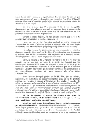 – 90 –




à des études microéconomiques significatives. Les opinions des acteurs que
nous avons approchés sont, en la matière, peu tranchées. Pour Ulric JEROME
(supra), « le C to C n’engendre [pas] d’effets pervers mesurables en termes de
demande de biens neufs »
         On peut avancer que l’e-commerce C to C est susceptible
d’encourager au renouvellement accéléré des gammes, dans la mesure où la
demande de biens nouveaux se trouverait de plus en plus solvabilisée par des
perspectives de revente auprès de particuliers.
         Suivant la même logique, on peut encore avancer que le C to C
pourrait favoriser certaines « montées en gamme » :
         - avec un marché de l’occasion profond et fluide, permettant
l’acquisition de biens d’occasion récents à moindre prix, les biens neufs
doivent être plus différenciateurs que par le passé pour trouver à s’écouler ;
         - à budget donné, les consommateurs sont désormais en situation
d’arbitrer entre des biens neufs ou des biens d’occasion plus haut de gamme,
ce dernier choix offrant un débouché aux acquéreurs de « première main »,
davantage incités, ainsi, à l’achat de produits plus chers.
         Enfin, le marché C to C venant concurrencer le B to C pour les
produits qui ne sont pas nouveaux, il ne serait pas étonnant que les
commerçants soient incités à baisser les prix pour la partie de leur offre qui ne
relève pas des « dernières collections » ou ne bénéficie pas de la dernière
technique. Cet effet ne pourrait qu’encourager davantage les commerçants à
un renouvellement continuel de leurs gammes afin d’en éviter
l’obsolescence…
         Marc Lolivier, Délégué général de la FEVAD1, part du constat,
réciproque, que la tendance au raccourcissement du cycle de vie des produits
entraîne des besoins croissants d’écoulement des stocks. Il conclut de
même : « les ventes évènementielles se multiplient et, en complément du B2C,
se développe le C2C qui permet aux consommateurs d’écouler des produits en
bon état mais dont le renouvellement accéléré des gammes précipite
l’obsolescence. Par ailleurs, les politiques tarifaires s’adaptent : ainsi, Apple
a dû réviser à la baisse les tarifs de l’Ipad 1, lors de la sortie de l’Ipad 2 ».
        En fin de compte, la montée en gamme d’une offre au
renouvellement accéléré, et le renforcement des échanges C to C,
pourraient former une boucle auto-entretenue.
         Mais il ne s’agit là que d’un scénario, dont les enchaînements sont
parfaitement réversibles. Le développement des transactions C to C entraîne,
d’une façon générale, une optimisation de l’allocation des biens dans la
population. On entrevoit alors sur quel type de maximisation de l’utilité
collective pourrait déboucher, dans un contexte de crise et de récession, un


1
    Fédération du e-commerce et de la vente à distance.
 