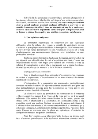 – 93 –




          Si l’activité d’e-commerce ne comprend pas certaines charges liées à
la création, à l’entretien et à la fiscalité spécifique d’une surface commerciale,
elle connaît, notamment pour la vente de biens, des contraintes particulières
dont le cumul explique aisément quelques difficultés à parvenir à un
modèle économique équilibré, dans un contexte où une forte croissance,
donc des investissements importants, sont au surplus indispensables pour
se donner la chance de conquérir une position économique satisfaisante.

         1. Une logistique exigeante

         Le commerce électronique se caractérise par des logistiques
différentes selon le volume des ventes, le modèle de vente (pure players
« standard », pure players sur le modèle de la vente privée, click and mortars),
le type de bien vendu (alimentaire ou non, volumineux ou non) et le type
d’acheminement aux consommateurs (livraison avec installation ou non,
point-relais ou drive).
         Toutes se manifestent par un haut degré d’exigence, car il s’agit de ne
pas décevoir une clientèle dont le coût d’acquisition est élevé. Comme des
investissements massifs sont requis pour remplir ces fonctions, l’offre de
solution d’externalisation se diversifie et peut couvrir tout le champ logistique,
du stockage au pilotage du transport et de la livraison à domicile.

         a) Préparation des commandes
       Dans le développement d’une entreprise d’e-commerce, les exigences
en termes d’organisation, d’investissement et de main d’œuvre deviennent
rapidement considérables.
        L’optimisation de la préparation des commandes, particulièrement
coûteuse en mains d’œuvre, est systématiquement recherchée. Elle peut être
plus particulièrement poussée pour les e-commerces de vente privée, qui
gèrent un nombre limité de références.
         La visite de l’atelier de préparation des commandes de l’entreprise
« Showroomprivé », numéro 2 en France de la vente privée, est à cet égard
éclairante. Elle montre l’extrême rationalisation de la chaîne, partant des
stocks livrés et aboutissant à la constitution des commandes prêtes à être
expédiées. Ainsi, une machine fabrique en amont des cartons pré-étiquetés à
l’adresse de leur destinataire, d’un volume correspondant à la commande qui y
est ensuite introduite. L’automatisation étant poussée très loin, l’essentiel de la
main d’œuvre se rencontre dans la phase du « picking », c’est-à-dire de
composition manuelle des paniers commandés.
          Pour des volumes encore plus importants, la phase de picking peut
être, elle-même, partiellement, voire totalement automatisée, comme c’est le
 