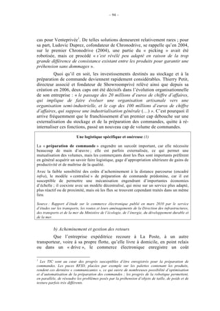 – 94 –




cas pour Venteprivée1. De telles solutions demeurent relativement rares ; pour
sa part, Ludovic Duprez, cofondateur de Chronodrive, se rappelle qu’en 2004,
sur le premier Chronodrive (2004), une partie du « picking » avait été
robotisée, mais ce procédé « s’est révélé peu adapté en raison de la trop
grande différence de consistance existant entre les produits pour garantir une
préhension sans dommages ».
         Quoi qu’il en soit, les investissements destinés au stockage et à la
préparation de commande deviennent rapidement considérables. Thierry Petit,
directeur associé et fondateur de Showroomprivé relève ainsi que depuis sa
création en 2006, deux caps ont été décisifs dans l’évolution organisationnelle
de son entreprise : « le passage des 20 millions d’euros de chiffre d’affaires,
qui implique de faire évoluer une organisation artisanale vers une
organisation semi-industrielle, et le cap des 100 millions d’euros de chiffre
d’affaires, qui suppose une industrialisation générale (…) ». C’est pourquoi il
arrive fréquemment que le franchissement d’un premier cap débouche sur une
externalisation du stockage et de la préparation des commandes, quitte à ré-
internaliser ces fonctions, passé un nouveau cap de volume de commandes.

                         Une logistique spécifique et onéreuse (1)

La « préparation de commande » engendre un surcoût important, car elle nécessite
beaucoup de main d’œuvre ; elle est parfois externalisée, ce qui permet une
mutualisation des volumes, mais les commerçants dont les flux sont importants préfèrent
en général acquérir un savoir faire logistique, gage d’appropriation ultérieure de gains de
productivité et de maîtrise de la qualité.
Avec la faible sensibilité des coûts d’acheminement à la distance parcourue (encadré
infra), le modèle « centralisé » de préparation de commande prédomine, car il est
susceptible de permettre une mécanisation engendrant d’importantes économies
d’échelle ; il coexiste avec un modèle décentralisé, qui mise sur un service plus adapté,
plus réactif ou de proximité, mais où les flux se trouvent cependant traités dans un même
lieu.

Source : Rapport d’étude sur le commerce électronique publié en mars 2010 par le service
d’études sur les transports, les routes et leurs aménagements de la Direction des infrastructures,
des transports et de la mer du Ministère de l’écologie, de l’énergie, du développement durable et
de la mer.


          b) Acheminement et gestion des retours
         Que l’entreprise expéditrice recoure à La Poste, à un autre
transporteur, voire à sa propre flotte, qu’elle livre à domicile, en point relais
ou dans un « drive », le commerce électronique enregistre un coût

1
  Les TIC sont au cœur des progrès susceptibles d’être enregistrés pour la préparation de
commandes. Les puces RFID, placées par exemple sur les palettes contenant les produits,
rendent ces dernière « communicantes », ce qui ouvre de nombreuses possibilité d’optimisation
et d’automatisation de la préparation des commandes ; les progrès de la robotique permettent,
en parallèle, de résoudre les problèmes posés par la préhension d’objets de taille, de poids et de
texture parfois très différents.
 