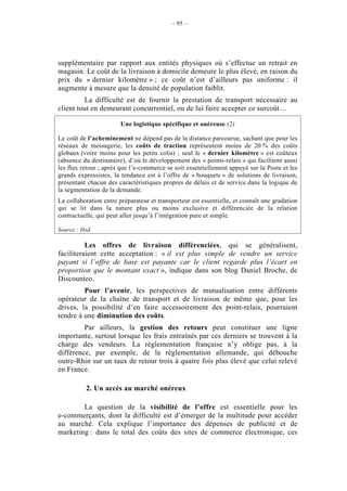 – 95 –




supplémentaire par rapport aux entités physiques où s’effectue un retrait en
magasin. Le coût de la livraison à domicile demeure le plus élevé, en raison du
prix du « dernier kilomètre » ; ce coût n’est d’ailleurs pas uniforme : il
augmente à mesure que la densité de population faiblit.
         La difficulté est de fournir la prestation de transport nécessaire au
client tout en demeurant concurrentiel, ou de lui faire accepter ce surcoût…

                        Une logistique spécifique et onéreuse (2)

Le coût de l’acheminement ne dépend pas de la distance parcourue, sachant que pour les
réseaux de messagerie, les coûts de traction représentent moins de 20 % des coûts
globaux (voire moins pour les petits colis) ; seul le « dernier kilomètre » est coûteux
(absence du destinataire), d’où le développement des « points-relais » qui facilitent aussi
les flux retour ; après que l’e-commerce se soit essentiellement appuyé sur la Poste et les
grands expressistes, la tendance est à l’offre de « bouquets » de solutions de livraison,
présentant chacun des caractéristiques propres de délais et de service dans la logique de
la segmentation de la demande.
La collaboration entre préparateur et transporteur est essentielle, et connaît une gradation
qui se lit dans la nature plus ou moins exclusive et différenciée de la relation
contractuelle, qui peut aller jusqu’à l’intégration pure et simple.

Source : Ibid.

          Les offres de livraison différenciées, qui se généralisent,
faciliteraient cette acceptation : « il est plus simple de vendre un service
payant si l’offre de base est payante car le client regarde plus l’écart en
proportion que le montant exact », indique dans son blog Daniel Broche, de
Discounteo.
         Pour l’avenir, les perspectives de mutualisation entre différents
opérateur de la chaîne de transport et de livraison de même que, pour les
drives, la possibilité d’en faire accessoirement des point-relais, pourraient
tendre à une diminution des coûts.
         Par ailleurs, la gestion des retours peut constituer une ligne
importante, surtout lorsque les frais entraînés par ces derniers se trouvent à la
charge des vendeurs. La règlementation française n’y oblige pas, à la
différence, par exemple, de la règlementation allemande, qui débouche
outre-Rhin sur un taux de retour trois à quatre fois plus élevé que celui relevé
en France.

           2. Un accès au marché onéreux

        La question de la visibilité de l’offre est essentielle pour les
e-commerçants, dont la difficulté est d’émerger de la multitude pour accéder
au marché. Cela explique l’importance des dépenses de publicité et de
marketing : dans le total des coûts des sites de commerce électronique, ces
 