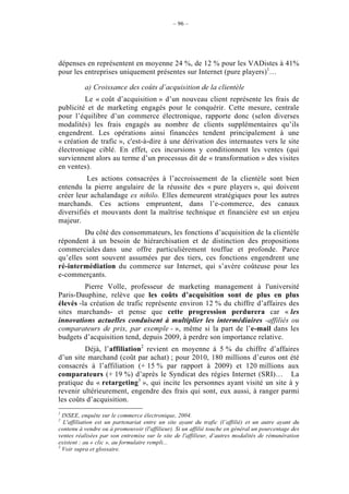 – 96 –




dépenses en représentent en moyenne 24 %, de 12 % pour les VADistes à 41%
pour les entreprises uniquement présentes sur Internet (pure players)1…

          a) Croissance des coûts d’acquisition de la clientèle
         Le « coût d’acquisition » d’un nouveau client représente les frais de
publicité et de marketing engagés pour le conquérir. Cette mesure, centrale
pour l’équilibre d’un commerce électronique, rapporte donc (selon diverses
modalités) les frais engagés au nombre de clients supplémentaires qu’ils
engendrent. Les opérations ainsi financées tendent principalement à une
« création de trafic », c'est-à-dire à une dérivation des internautes vers le site
électronique ciblé. En effet, ces incursions y conditionnent les ventes (qui
surviennent alors au terme d’un processus dit de « transformation » des visites
en ventes).
          Les actions consacrées à l’accroissement de la clientèle sont bien
entendu la pierre angulaire de la réussite des « pure players », qui doivent
créer leur achalandage ex nihilo. Elles demeurent stratégiques pour les autres
marchands. Ces actions empruntent, dans l’e-commerce, des canaux
diversifiés et mouvants dont la maîtrise technique et financière est un enjeu
majeur.
         Du côté des consommateurs, les fonctions d’acquisition de la clientèle
répondent à un besoin de hiérarchisation et de distinction des propositions
commerciales dans une offre particulièrement touffue et profonde. Parce
qu’elles sont souvent assumées par des tiers, ces fonctions engendrent une
ré-intermédiation du commerce sur Internet, qui s’avère coûteuse pour les
e-commerçants.
         Pierre Volle, professeur de marketing management à l'université
Paris-Dauphine, relève que les coûts d’acquisition sont de plus en plus
élevés -la création de trafic représente environ 12 % du chiffre d’affaires des
sites marchands- et pense que cette progression perdurera car « les
innovations actuelles conduisent à multiplier les intermédiaires -affiliés ou
comparateurs de prix, par exemple - », même si la part de l’e-mail dans les
budgets d’acquisition tend, depuis 2009, à perdre son importance relative.
         Déjà, l’affiliation2 revient en moyenne à 5 % du chiffre d’affaires
d’un site marchand (coût par achat) ; pour 2010, 180 millions d’euros ont été
consacrés à l’affiliation (+ 15 % par rapport à 2009) et 120 millions aux
comparateurs (+ 19 %) d’après le Syndicat des régies Internet (SRI)… La
pratique du « retargeting3 », qui incite les personnes ayant visité un site à y
revenir ultérieurement, engendre des frais qui sont, eux aussi, à ranger parmi
les coûts d’acquisition.
1
  INSEE, enquête sur le commerce électronique, 2004.
2
   L'affiliation est un partenariat entre un site ayant du trafic (l’affilié) et un autre ayant du
contenu à vendre ou à promouvoir (l'affilieur). Si un affilié touche en général un pourcentage des
ventes réalisées par son entremise sur le site de l'affilieur, d’autres modalités de rémunération
existent : au « clic », au formulaire rempli...
3
  Voir supra et glossaire.
 