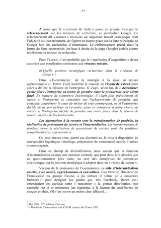 – 97 –




          A noter que la « création de trafic » passe en premier lieu par le
référencement sur les moteurs de recherche, en particulier Google. Le
référencement dit « naturel » nécessite un important travail sémantique dont
l’objectif est, concrètement, de figurer en bonne place sur la liste principale de
Google lors des recherches d’internautes. Le référencement prend aussi la
forme de liens sponsorisés (en haut à droite de la page Google) établis contre
rétribution du moteur de recherche.

        Pour l’avenir, il est probable que le « marketing d’acquisition » devra
accorder une pondération croissante aux réseaux sociaux.

            b) Quelle position stratégique rechercher dans le « réseau de
              valeur » ?
         Dans « E-commerce : de la stratégie à la mise en œuvre
opérationnelle »1, Pierre Volle mobilise le concept de réseau de valeur pour
aider à définir la mission de l'entreprise. Il s’agit, selon lui, de « déterminer
quelle place l'entreprise va tenter de prendre entre le producteur et le client
final. En matière de commerce électronique, il s'agit plus précisément de
savoir si l'entreprise se concentre sur l'achat/revente de produits, qui
constitue assurément le cœur de métier de tout commerçant, ou si l'entreprise
décide de ne pas acheter et revendre, pour se consacrer à autre chose, ou
encore si l'entreprise décide de prendre une autre place dans le réseau de
valeur, en plus de l'achat/revente.
         Les alternatives à la revente sont la transformation de produits, la
réalisation de prestations de service et l'intermédiation. La transformation de
produits et/ou la réalisation de prestations de service sont des positions
complémentaires à la revente ».
        On peut encore citer, parmi ces alternatives, la mise à disposition de
surcapacités logistiques (stockage, préparation de commande) auprès d’autres
e-commerçants.
         Dans ce champ de diversification, nous savons que la fonction
d’intermédiation occupe une position centrale, qui peut donc être abordée par
un questionnement plus vaste, au sein des entreprises de commerce
électronique, sur la position stratégique à adopter dans un « réseau de valeur ».
         Vecteur de la croissance de l’e-commerce, ce rôle d’intermédiation
suscite, avec acuité, appréhensions et convoitises. Jean Prévost, Directeur de
l’Innovation du groupe Casino, a pu utiliser le terme de « nouveaux
barbares »2 pour désigner les géants qui, tels Facebook, Itunes etc.,
entendraient en quelque sorte « rançonner » la grande distribution, par
exemple via le m-commerce (en signalant, à la lecture du code-barres de
chaque produit, s’il s’en trouve un moins cher ailleurs)…


1
    Mai 2011, 2ème édition, Pearson.
2
    « Mardis de l’innovation » du CNAM, séance du 10 mai 2011.
 