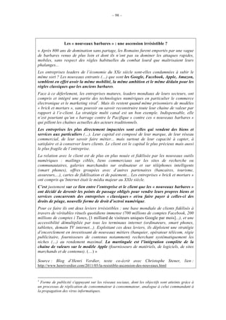 – 98 –




                Les « nouveaux barbares » : une ascension irrésistible ?
« Après 800 ans de domination sans partage, les Romains furent emportés par une vague
de barbares venus de plus loin et dont ils n’ont pas su dominer les attaques rapides,
mobiles, sans respect des règles habituelles du combat lourd que maîtrisaient leurs
phalanges...
Les entreprises leaders de l’économie du XXe siècle sont-elles condamnées à subir le
même sort ? Les nouveaux entrants (…) que sont les Google, Facebook, Apple, Amazon,
semblent en effet avoir la même mobilité, la même ambition et le même dédain pour les
règles classiques que les anciens barbares.
Face à ce déferlement, les entreprises matures, leaders mondiaux de leurs secteurs, ont
compris et intégré une partie des technologies numériques en particulier le commerce
électronique et le marketing viral1. Mais ils restent quand même prisonniers de modèles
« brick et mortars », sans pouvoir ou savoir reconstruire toute leur chaine de valeur par
rapport à l’e-client. La stratégie multi canal est un bon exemple. Indispensable, elle
n’est pourtant qu’un « barrage contre le Pacifique » contre ces « nouveaux barbares »
qui pillent les chaînes actuelles des acteurs traditionnels.
Les entreprises les plus directement impactées sont celles qui vendent des biens et
services aux particuliers (…). Leur capital est composé de leur marque, de leur réseau
commercial, de leur savoir faire métier... mais surtout de leur capacité à capter, à
satisfaire et à conserver leurs clients. Le client est le capital le plus précieux mais aussi
le plus fragile de l’entreprise.
La relation avec le client est de plus en plus nouée et fidélisée par les nouveaux outils
numériques : mailings ciblés, liens commerciaux sur les sites de recherche ou
communautaires, galeries marchandes sur ordinateur et sur téléphones intelligents
(smart phones), offres groupées avec d’autres partenaires (bancaires, tourisme,
assureurs,...), cartes de fidélisation et de paiement... Les entreprises « brick et mortars »
ont compris qu’Internet était le média majeur au XXIe siècle.
C’est justement sur ce lien entre l’entreprise et le client que les « nouveaux barbares »
ont décidé de devenir les points de passage obligés pour vendre leurs propres biens et
services concurrents des entreprises « classiques » et/ou faire payer à celles-ci des
droits de péage, nouvelle forme de droit d’octroi numérique.
Pour ce faire ils ont deux leviers irrésistibles : une base mondiale de clients fidélisés à
travers de véritables rituels quotidiens immense (700 millions de comptes Facebook, 200
millions de comptes i Tunes, [1 milliard de visiteurs uniques Google par mois]...), et une
accessibilité démultipliée par tous les terminaux internet (ordinateurs, smart phones,
tablettes, demain TV internet...). Exploitant ces deux leviers, ils déploient une stratégie
d’encerclement en investissant de nouveaux métiers (banquier, opérateur télécom, régie
publicitaire, fournisseurs de contenus notamment) recherchant systématiquement les
niches (…) au rendement maximal. La martingale est l’intégration complète de la
chaine de valeurs sur le modèle Apple (fournisseurs de matériels, de logiciels, de sites
marchands et de contenus). (…) »

Source : Blog d’Henri Verdier, texte co-écrit avec Christophe Stener, lien :
http://www.henriverdier.com/2011/05/la-resistible-ascension-des-nouveaux.html


1
  Forme de publicité s'appuyant sur les réseaux sociaux, dont les objectifs sont atteints grâce à
un processus de réplication de consommateur à consommateur, analogue à celui commandant à
la propagation des virus informatiques.
 
