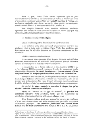 – 99 –




        Pour sa part, Pierre Volle estime cependant qu’« on peut
raisonnablement s’attendre à des innovations de nature à baisser des coûts
d’acquisition constituant aujourd’hui une véritable barrière à l’entrée, qui
explique le succès des plates-formes de market place ouvertes par certains e-
commerçants à d’autres acteurs pour vendre leurs produits ».
         Les marques disposant d’une notoriété suffisante pourraient
également être tentées de court-circuiter un réseau de valeur jugé par trop
extensible, et finalement confiscatoire pour leurs marges.

           3. Des ressources problématiques

          a) Les conditions parfois discriminatoires des fournisseurs
         « Les relations entre sites marchands et fournisseurs sont très peu
étudiées : c’est la boîte noire », indique Pierre Volle. Les conditions des
fournisseurs sont la véritable inconnue de l’équation économique de l’e-
commerce.

           (1) Réticences de certains fournisseurs…
         Au travers de son expérience, Ulric Jerome, Directeur exécutif chez
Pixmania, donne la mesure des difficultés spécifiques que peuvent rencontrer
certains e-commerçants en matière d’approvisionnement :
         « L’acquisition de « Japan Diffusion » [en décembre 2001] et de
« Foci » [en mai 2001] a permis de contourner le refus des marques de vendre
des produits à Pixmania. De grands distributeurs (…) menaçaient en effet de
déréférencement1 les marques qui viendraient à vendre à un e-commerçant.
          Lorsqu’au bout de deux ans, les marques ont réalisé que les achats de
Foci et Japan Diffusion alimentaient en réalité de l’e-commerce, elles ont dû
prendre acte de la création d’un canal de vente désormais incontournable car
le chiffre d’affaires réalisé par ces intermédiaires était devenu trop important.
         En réalité, le même scénario se reproduit à chaque fois qu’un
secteur s’ouvre au commerce électronique ».
         Même en l’absence de ce type de pression2, la question des
conditions tarifaires reste pendante, tandis que les mécanismes de
distribution sélective justifient par ailleurs des refus de vente :
         Ulric Jerome explique ainsi qu’« aujourd’hui encore, les conditions
d’achat des e-commerçants sont moins avantageuses que celles des grands
distributeurs physiques : les conditions financières sont souvent moins
bonnes avec des tarifs couramment plus élevés de 10 % à 15 %, les gammes

1
 Abandon par un distributeur de références (produits) proposées jusqu'alors à ses clients.
2
  Qui, de toute évidence, peut demeurer : aujourd’hui, chez PIXMANIA, la fonction de contact
avec les fournisseurs s’avère d’autant plus étoffée que, pour parvenir à être livré de tous les
biens existant sur catalogue, l’entreprise ne doit pas hésiter, parfois, à se fournir à l’étranger.
 