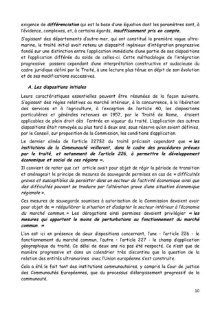 10	
  
	
  
exigence de différenciation qui est la base d’une équation dont les paramètres sont, à
l’évidence, complexes, et, à certains égards, insuffisamment pris en compte.
S’agissant des départements d’outre-mer, qui ont constitué la première vague ultra-
marine, le traité initial avait retenu un dispositif ingénieux d’intégration progressive
fondé sur une distinction entre l’application immédiate d’une partie de ses dispositions
et l’application différée du solde de celles-ci. Cette méthodologie de l’intégration
progressive passera cependant d’une interprétation constructive et audacieuse du
cadre juridique défini par le Traité, à une lecture plus ténue en dépit de son évolution
et de ses modifications successives.
A. Les dispositions initiales
Leurs caractéristiques essentielles peuvent être résumées de la façon suivante.
S’agissant des règles relatives au marché intérieur, à la concurrence, à la libération
des services et à l’agriculture, à l’exception de l’article 40, les dispositions
particulières et générales retenues en 1957, par le Traité de Rome, étaient
applicables de plein droit dès l‘entrée en vigueur du traité. L’application des autres
dispositions était renvoyée au plus tard à deux ans, sous réserve qu’en soient définies,
par le Conseil, sur proposition de la Commission, les conditions d’application.
Le dernier alinéa de l’article 227§2 du traité précisait cependant que « les
institutions de la Communauté veilleront, dans le cadre des procédures prévues
par le traité, et notamment de l’article 226, à permettre le développement
économique et social de ces régions ».
Il convient de noter que cet article avait pour objet de régir la période de transition
et aménageait le principe de mesures de sauvegarde permises en cas de « difficultés
graves et susceptibles de persister dans un secteur de l’activité économique ainsi que
des difficultés pouvant se traduire par l’altération grave d’une situation économique
régionale ».
Ces mesures de sauvegarde soumises à autorisation de la Commission devaient avoir
pour objet de « rééquilibrer la situation et d’adapter le secteur intérieur à l’économie
du marché commun. » Les dérogations ainsi permises devaient privilégier « les
mesures qui apportent le moins de perturbations au fonctionnement du marché
commun. »
L’on est ici en présence de deux dispositions concernant, l’une - l’article 226 - le
fonctionnement du marché commun, l’autre – l’article 227 - le champ d’application
géographique du traité. Ce délai de deux ans n’a pas été respecté. Ce n’est que de
manière progressive et dans un calendrier très discontinu que la question de la
relation des entités ultramarines avec l’Union européenne s’est construite.
Cela a été le fait tant des institutions communautaires, y compris la Cour de justice
des Communautés Européennes, que du processus d’élargissement progressif de la
communauté.
 