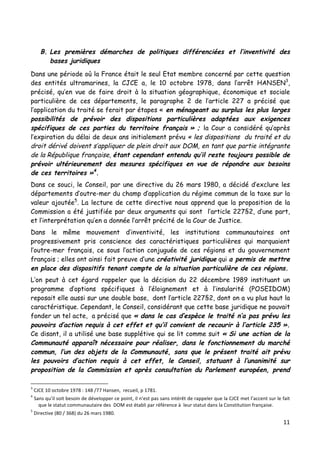 11	
  
	
  
B. Les premières démarches de politiques différenciées et l’inventivité des
bases juridiques
Dans une période où la France était le seul Etat membre concerné par cette question
des entités ultramarines, la CJCE a, le 10 octobre 1978, dans l’arrêt HANSEN3
,
précisé, qu’en vue de faire droit à la situation géographique, économique et sociale
particulière de ces départements, le paragraphe 2 de l’article 227 a précisé que
l’application du traité se ferait par étapes « en ménageant au surplus les plus larges
possibilités de prévoir des dispositions particulières adaptées aux exigences
spécifiques de ces parties du territoire français » ; la Cour a considéré qu’après
l’expiration du délai de deux ans initialement prévu « les dispositions du traité et du
droit dérivé doivent s’appliquer de plein droit aux DOM, en tant que partie intégrante
de la République française, étant cependant entendu qu’il reste toujours possible de
prévoir ultérieurement des mesures spécifiques en vue de répondre aux besoins
de ces territoires »4
.
Dans ce souci, le Conseil, par une directive du 26 mars 1980, a décidé d’exclure les
départements d’outre-mer du champ d’application du régime commun de la taxe sur la
valeur ajoutée5
. La lecture de cette directive nous apprend que la proposition de la
Commission a été justifiée par deux arguments qui sont l’article 227§2, d’une part,
et l’interprétation qu’en a donnée l’arrêt précité de la Cour de Justice.
Dans le même mouvement d’inventivité, les institutions communautaires ont
progressivement pris conscience des caractéristiques particulières qui marquaient
l’outre-mer français, ce sous l’action conjuguée de ces régions et du gouvernement
français ; elles ont ainsi fait preuve d’une créativité juridique qui a permis de mettre
en place des dispositifs tenant compte de la situation particulière de ces régions.
L’on peut à cet égard rappeler que la décision du 22 décembre 1989 instituant un
programme d’options spécifiques à l’éloignement et à l’insularité (POSEIDOM)
reposait elle aussi sur une double base, dont l’article 227§2, dont on a vu plus haut la
caractéristique. Cependant, le Conseil, considérant que cette base juridique ne pouvait
fonder un tel acte, a précisé que « dans le cas d’espèce le traité n’a pas prévu les
pouvoirs d’action requis à cet effet et qu’il convient de recourir à l’article 235 ».
Ce disant, il a utilisé une base supplétive qui se lit comme suit « Si une action de la
Communauté apparaît nécessaire pour réaliser, dans le fonctionnement du marché
commun, l’un des objets de la Communauté, sans que le présent traité ait prévu
les pouvoirs d’action requis à cet effet, le Conseil, statuant à l’unanimité sur
proposition de la Commission et après consultation du Parlement européen, prend
	
  	
  	
  	
  	
  	
  	
  	
  	
  	
  	
  	
  	
  	
  	
  	
  	
  	
  	
  	
  	
  	
  	
  	
  	
  	
  	
  	
  	
  	
  	
  	
  	
  	
  	
  	
  	
  	
  	
  	
  	
  	
  	
  	
  	
  	
  	
  	
  	
  	
  	
  	
  	
  	
  	
  	
  
3
	
  CJCE	
  10	
  octobre	
  1978	
  :	
  148	
  /77	
  Hansen,	
  	
  recueil,	
  p	
  1781.	
  
4
	
  Sans	
  qu’il	
  soit	
  besoin	
  de	
  développer	
  ce	
  point,	
  il	
  n’est	
  pas	
  sans	
  intérêt	
  de	
  rappeler	
  que	
  la	
  CJCE	
  met	
  l’accent	
  sur	
  le	
  fait	
  
que	
  le	
  statut	
  communautaire	
  des	
  	
  DOM	
  est	
  établi	
  par	
  référence	
  à	
  	
  leur	
  statut	
  dans	
  la	
  Constitution	
  française.	
  
5
	
  Directive	
  (80	
  /	
  368)	
  du	
  26	
  mars	
  1980.	
  
 