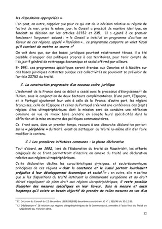 12	
  
	
  
les dispositions appropriées »
L’on peut, en outre, rappeler que pour ce qui est de la décision relative au régime de
l’octroi de mer, prise le même jour, le Conseil a procédé de manière identique, en
fondant sa décision sur les articles 227§2 et 235. Il a ajouté à ce premier
fondement l’argument suivant : « le Conseil a institué un programme d’actions en
faveur de ces régions, appelé « Poséidom »… ce programme comporte un volet fiscal
qu’il convient de mettre en œuvre »6
On voit donc que, sur des bases juridiques pourtant relativement ténues, il a été
possible d'engager des politiques propres à ces territoires, pour tenir compte de
l'objectif général de rattrapage économique et social affirmé par ailleurs.
En 1991, ces programmes spécifiques seront étendus aux Canaries et à Madère sur
des bases juridiques distinctes puisque ces collectivités ne pouvaient se prévaloir de
l’article 227§2 du traité.
C. La construction progressive d’un nouveau cadre juridique
L’isolement de la France dans ce débat a cessé avec le processus d’élargissement de
l’Union, sous la conjonction de deux facteurs complémentaires. D’une part, l’Espagne,
et le Portugal ajouteront leur voix à celle de la France; d’autre part, les régions
françaises, celle de l’Espagne et celles du Portugal créeront une conférence des (sept)
régions dites ultrapériphériques dont la mission sera de conduire une réflexion
commune en vue de mieux faire prendre en compte leurs spécificités dans la
définition et la mise en œuvre des politiques communautaires.
Ce front aura, dans un premier temps, recours à une démarche déclarative portant
sur la « périphérie » du traité avant de s’attaquer au Traité lui-même afin d’en faire
modifier le contenu.
C.1 Les premières initiatives communes : la phase déclarative
Tout d’abord, en 1992, lors de l’élaboration du traité de Maastricht, les efforts
conjugués de ce front permettront d’inscrire en annexe du traité une déclaration
relative aux régions ultrapériphériques.
Cette déclaration décline les caractéristiques physiques, et socio-économiques
principales de ces régions « dont la constance et le cumul portent lourdement
préjudice à leur développement économique et social.7
» ; en outre, elle « estime
que si les dispositions du traité instituant la Communauté européenne et du droit
dérivé s’appliquent de plein droit aux régions ultrapériphériques, il reste possible
d’adopter des mesures spécifiques en leur faveur, dans la mesure et aussi
longtemps qu’il existe un besoin objectif de prendre de telles mesures en vue d’un
	
  	
  	
  	
  	
  	
  	
  	
  	
  	
  	
  	
  	
  	
  	
  	
  	
  	
  	
  	
  	
  	
  	
  	
  	
  	
  	
  	
  	
  	
  	
  	
  	
  	
  	
  	
  	
  	
  	
  	
  	
  	
  	
  	
  	
  	
  	
  	
  	
  	
  	
  	
  	
  	
  	
  	
  
6
	
  Cf.	
  Décision	
  du	
  Conseil	
  du	
  22	
  décembre	
  1989	
  (89/688)	
  deuxième	
  considérant	
  J0	
  n°	
  L	
  399/46	
  du	
  30.12.89.	
  
7
	
  Cf.	
  Déclaration	
  n°	
  26	
  relative	
  aux	
  régions	
  ultrapériphériques	
  de	
  la	
  Communauté,	
  annexée	
  à	
  l’acte	
  final	
  du	
  Traité	
  de	
  
Maastricht	
  du	
  7	
  février	
  1992.	
  	
  
 