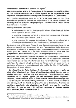 13	
  
	
  
développement économique et social de ces régions8
.
Ces mesures doivent viser à la fois l’objectif de l’achèvement du marché intérieur
et celui d’une reconnaissance de la réalité régionale en vue de permettre à ces
régions de rattraper le niveau économique et social moyen de la Communauté.»
Lors du Conseil européen de Dublin des 13 et 14 décembre 1996, les trois Etats
membres sont parvenus à élaborer une proposition de texte commun reprenant les
trois objectifs que les régions ultrapériphériques s’étaient fixées en octobre lors de
la conférence de Tenerife9
.
Ces objectifs étaient les suivants :
• le renforcement du concept d’ultrapériphéricité avec l’énoncé des spécificités
de ces régions au sein de l’Union ;
• la possibilité de déroger au Traité en permettant au Conseil de déterminer
« les conditions d’applications du Traité » ;
• la mise en œuvre des mesures particulières en faveur de ces régions et la
définition de conditions spécifiques d’application des politiques communes.
La démarche ainsi initiée, cette fois sur la base d’un double consensus, l’un entre les
régions ultrapériphériques, l’autre entre les trois Etats membres. Confortée par une
concertation entre ceux-ci et les régions, cette démarche se caractérise, là aussi, par
le fait qu’elle ne s’attaque pas, à ce stade, à la modification du traité mais à sa
périphérie sous forme de déclaration, acte à portée principalement politique.
Cependant, il est important d’observer que l’extrait des conclusions du Conseil des 13
et 14 décembre 1996, non seulement prend note de la proposition présentée
conjointement par les trois délégations visant à ce que le traité intègre le caractère
spécifique des régions ultrapériphériques de l’Union, mais, en outre, invite la
conférence à l’examiner et en conséquence à faire modifier l’article 227 du Traité en
lui substituant le texte suivant :
« Les dispositions du Traité instituant la Communauté européenne et celles du
droit dérivé s’appliquent aux régions ultrapériphériques (DOM français, Açores,
Madère, Canaries). Toutefois, pour tenir compte du retard économique et social
structurel de ces régions, aggravé par des phénomènes (grand éloignement,
insularité, faible superficie, relief et climat difficile, dépendance économique vis-
à-vis de quelques produits) dont la persistance et le cumul nuisent gravement à
leur développement, le Conseil, sur proposition de la Commission, détermine les
conditions d’application des dispositions du Traité, ainsi que les conditions
spécifiques de mise en œuvre des politiques communes et d’autres mesures
particulières en faveur de ces régions (…)
	
  	
  	
  	
  	
  	
  	
  	
  	
  	
  	
  	
  	
  	
  	
  	
  	
  	
  	
  	
  	
  	
  	
  	
  	
  	
  	
  	
  	
  	
  	
  	
  	
  	
  	
  	
  	
  	
  	
  	
  	
  	
  	
  	
  	
  	
  	
  	
  	
  	
  	
  	
  	
  	
  	
  	
  
8
	
  Le	
  	
  «	
  clin	
  d’œil	
  »	
  au	
  contenu	
  de	
  l’arrêt	
  HANSEN	
  mérite	
  d’être	
  souligné.	
  DATE	
  ?	
  
9
	
  Cf.	
  sur	
  ce	
  point	
  lettres	
  des	
  27	
  décembre	
  1996	
  et	
  janvier	
  1997	
  du	
  ministre	
  de	
  l’outre-­‐mer	
  et	
  du	
  ministre	
  délégué	
  aux	
  
affaires	
  européennes	
  	
  aux	
  présidents	
  des	
  régions	
  ultrapériphériques	
  françaises.	
  
 